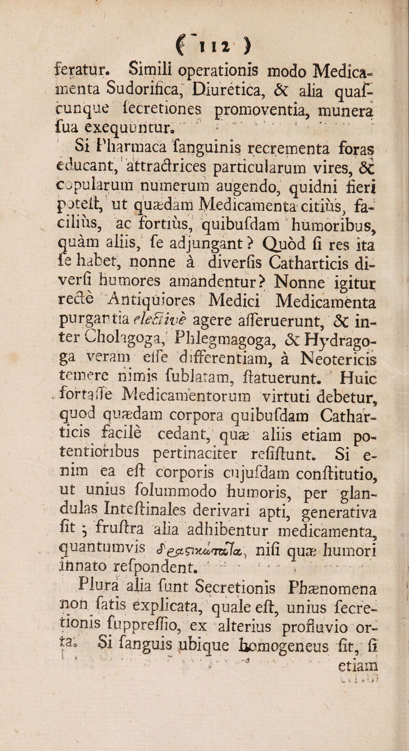 £ IIt ) feratur. Simili operationis modo Medica¬ menta Sudorifica, Diuretica, &amp; alia quaf- cunque fecretiones promoventia, munera fua exequuncur. ;;''  ‘' 1 ~ | Si Pharmaca fanguinis recrementa foras educant,'attraclrices particularum vires, Sc copularum numerum augendo, quidni fieri poteit, ut quasdam Medicamenta citius, fa¬ cilius, ac fortius, quibufdam humoribus, quam aliis, fe adjungant ? Quod fi res ita fe habet, nonne a diverfis Catharticis di- verfi humores amandentur? Nonne igitur reeie Antiquiores Medici Medicamenta purgartia ele&amp;ive agere ademerunt, <Sc in¬ ter aholagoga, Phlegmagoga, Sc Hydrago- ga veram eife differentiam, a Neotericis temere nimis fubiatam, ftatuerunt. ' Huic * for ta fle Medicamentorum virtuti debetur, quod quadam corpora quibufdam Cathar¬ ticis facile cedant, qua aliis etiam po- tentioribus pertinaciter refiftunt* Si e~ nim ea eil corporis cujufdam conftitutio, ut unius folummodo humoris, per glan¬ dulas Inteftinales derivari apti, generativa fit * fruffra alia adhibentur medicamenta, quantumvis nifi qua; humori innato refpondent. • ~ * *’■*- > ' Plura alia funt Secretionis Fh an omen a j non fatis explicata, quale eft, unius fecre- tionis fuppredio, ex alterius profluvio or- Si fanguis ubique liomogeneus fit, ii ‘ *'iv ' 1 J  etiam