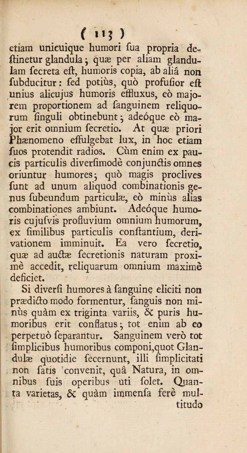 etiam unicuique humori fua propria de- ftinetur glandula j qua; per aliam glandu¬ lam fecreta eft, humoris copia, ab alia non fubducitur: fed potius, quo profufior eft unius alicujus humoris effluxus, eo majo¬ rem proportionem ad fanguinem reliquo¬ rum finguli obtinebunt j adeoque eo ma¬ jor erit omnium fecretio. At quae priori Phaenomeno effulgebat lux, in hoc etiam fuos protendit radios. Cum enim ex pau¬ cis particulis diverfimode conjunctis omnes oriuntur humores j quo magis proclives funt ad unum aliquod combinationis ge¬ nus fubeundum particula;, eo miniis alias combinationes ambiunt. Adeoque humo¬ ris cujufvis profluvium omnium humorum, ex iimilibus particulis conflantium, deri¬ vationem imminuit. Ea vero fecretio, qua; ad audis fecretionis naturam proxi¬ me accedit, reliquarum omnium maxime deficiet. Si diverfi humores a fanguine eliciti non praedicto modo formentur, fanguis non mi¬ niis quam ex triginta variis, &amp; puris hu¬ moribus erit conflatus:, tot enim ab eo perpetuo feparantur. Sanguinem vero tot fimplicibus humoribus componi,quot Glan¬ dula quotidie fecernunt, illi fimplicitati non fatis convenit, qua Natura, in om¬ nibus fuis operibus uti folet. Quan¬ ta varietas, &amp; quam immenfa fere mul¬ titudo