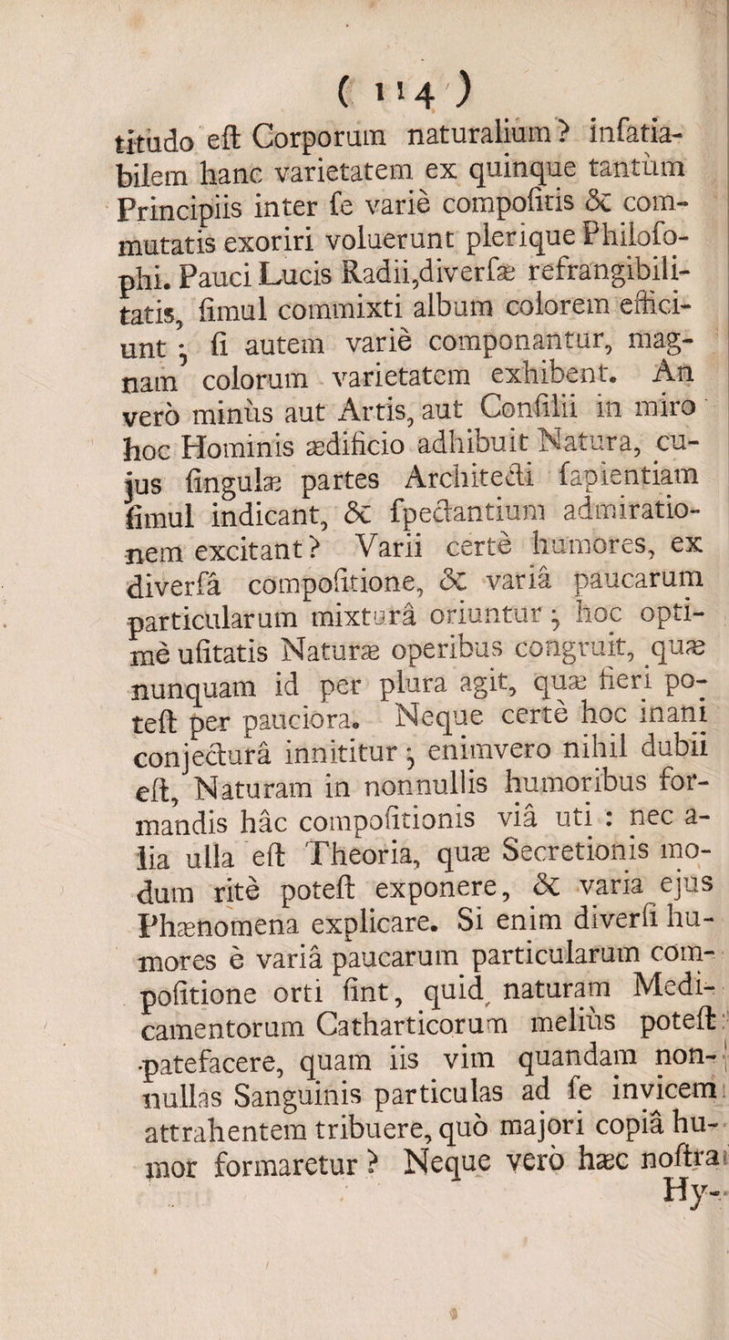 ( i»4') titudo eft Corporum naturalium ? infatla- bilem hanc varietatem ex quinque tantum Principiis inter fe varie compofitis & com¬ mutatis exoriri voluerunt plerxque Philofo- phi. Pauci Lucis Radii,diverfa? refrangibili- tatis, fimul commixti album colorem effici¬ untfi autem varie componantur, mag¬ nam colorum varietatem exhibent* An vero minus aut Artis, aut Confilii in miro hoc Hominis aedificio adhibuit Natura, cu¬ jus lingula? partes Architecti fapientiam fimul indicant, &C fpectantium admiratio¬ nem excitant? Varii certe humores, ex diverfa compotitione, 5c varia paucarum particularum mixtura oriuntur ^ hoc opti¬ me ufitatis Natura? operibus congruit, .qua? nunquam id per plura agit, qua? fieri po- teft per pauciora. Neque certe hoc inani conjectura innititur enimvero nihil dubii eft. Naturam in nonnullis humoribus for¬ mandis hac compofitionis via uti : nec a- lia ulla eft Theoria, qua? Secretionis mo¬ dum rite poteft exponere, & varia ejus Phamomena explicare. Si enim diverfi hu¬ mores e varia paucarum particularum cotn- pofitione orti fint, quid naturam Medi¬ camentorum Catharticorum melius poteft •patefacere, quam iis vim quandam non-- nullas Sanguinis particulas ad fe invicem attrahentem tribuere, quo majori copia hu¬ mor formaretur ? Neque vero haec noftra