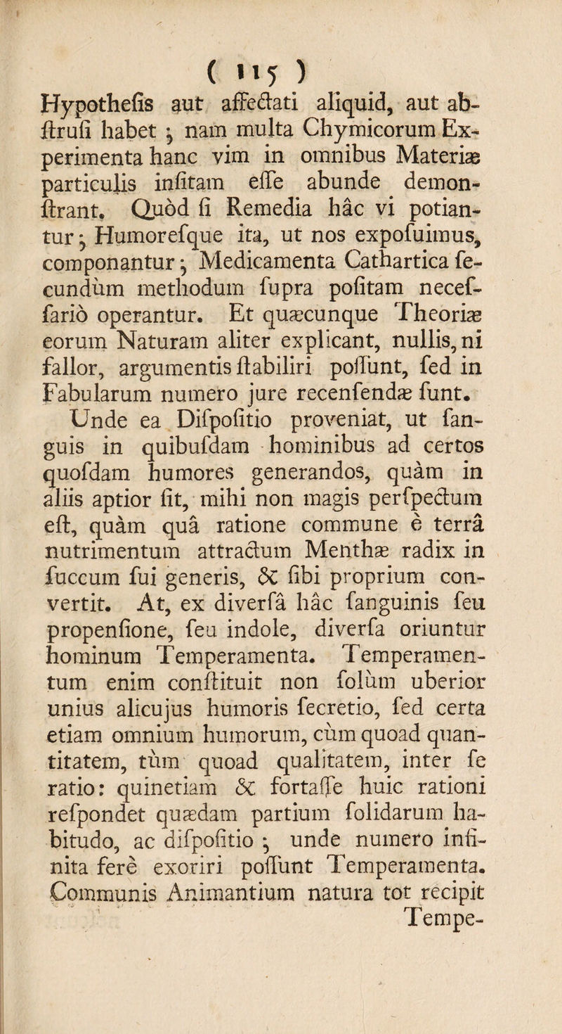 ( ) Hypothefis $ut affedati aliquid, aut ab- Itrufi habet ^ nam multa Chymicorum Ex¬ perimenta hanc vim in omnibus Materias particulis infitam effe abunde demon- ftrant. Quod fi Remedia hac vi potian¬ tur ^ Humorefque ita, ut nos expofuimus, componantur ^ Medicamenta Catharticafe¬ cundum methodum fupra pofitam necef- fario operantur. Et quacunque Theorias eorum Naturam aliter explicant, nullis, ni fallor, argumentis ft ab iliri poliunt, fed in Fabularum numero jure recenfendas funt. Unde ea Difpofitio proveniat, ut fan- guis in quibufdam hominibus ad certos quofdam humores generandos, quam in aliis aptior fit, mihi non magis perfpectum eft, quam qua ratione commune e terra nutrimentum attractum Menthas radix in fuccum fui generis, &C fibi proprium con¬ vertit. At, ex diverfa hac fanguinis feu propenfione, feu indole, diverfa oriuntur hominum Temperamenta. Temperamen- tum enim conftituit non foliim uberior unius alicujus humoris fecretio, fed certa etiam omnium humorum, cum quoad quan¬ titatem, tum quoad qualitatem, inter fe ratio: quinetiam &C fortaffe huic rationi refpondet quadam partium folidarum ha¬ bitudo, ac difpofitio :> unde numero infi¬ nita fere exoriri poliunt Temperamenta. Communis Animantium natura tot recipit Tempe-