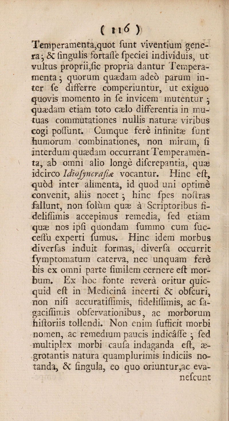 ( t\6 ) Temperamenta,quot funt viventium gene¬ ra; St lingulis fortaffe fpeciei individuis, ut vultus proprii,fic propria dantur Tempera¬ menta ; quorum quaedam adeo parum in¬ ter fe differre comperiuntur, ut exiguo quovis momento in fe invicem mutentur ; quaedam etiam toto caelo differentia in mu¬ tuas commutationes nullis naturae viribus cogi poffunt. Cumque fere infinitae funt humorum combinationes, non mirum, fi interdum qusdam occurrant Temperamen¬ ta, ab omni alio longe difcrepantia, quae idcirco IdiofyyicrafU vocantur. Hinc eft, quod inter alimenta, id quod uni optime convenit, aliis nocet; hinc fpes nofiras fallunt, non foliim qum a Scriptoribus fi- deliflimis accepimus remedia, fed etiam quse nos ipfi quondam fummo cum fuc- ceffu experti fumus. Hinc idem morbus ffivcrfas induit formas, diverfa occurrit fymptomatum caterva, nec unquam fere bis ex omni parte fimilem cernere eft mor¬ bum. Ex hoc fonte revera oritur quic- quid eft in Medicina incerti St obfcuri, non nifi accuratiffimis, fideliffimis, ac fa- gaciffimis obfervationibus, ac morborum hiftoriis tollendi. Non enim fufficit morbi nomen, ac remedium paucis indicaffe ; fed multiplex morbi caufa indaganda eft, ae¬ grotantis natura quamplurimis indiciis no¬ tanda, St lingula, eo quo oriuntur,ac eva-