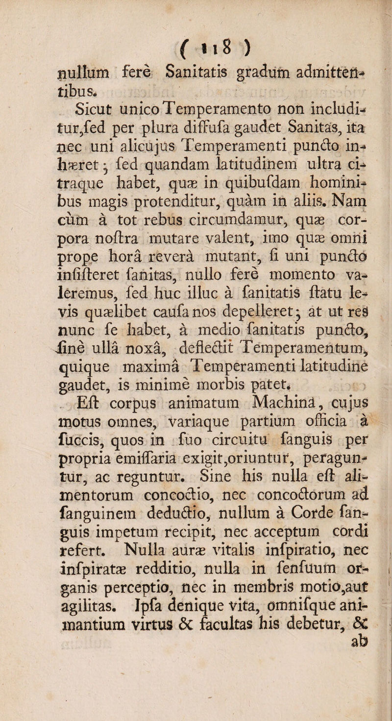 r, ( 118 ) jnullum fere Sanitatis gradum admitten¬ tibus. Sicut unico Temperamento non includi¬ tur,fed per plura diffufa gaudet Sanitas, ita nec uni alicujus Temperamenti puncto in-» Ineret ^ fed quandam latitudinem ultra ci¬ traque habet, quas in quibufdam homini¬ bus magis protenditur, quam in aliis. Nam cum a tot rebus circumdamur, quas cor¬ pora noftra mutare valent, imo quas omni prope hora revera mutant, fi uni puncto infifteret fanitas, nullo fere momento va¬ leremus, fed huc illuc a fanitatis ftatu le¬ vis quaslibet caufanos depelleret* at utres nunc fe habet, a medio fanitatis pundo, iine ulla noxa, defiedit Temperamentum, quique maxima Temperamenti latitudine gaudet, is minime morbis patet* Eft corpus animatum Machina, cujus motus omnes, variaque partium officia a fuccis, quos in fuo circuitu fanguis per propria emiffaria exigit,oriuntur, peragun¬ tur, ac reguntur. Sine his nulla eft ali¬ mentorum concoctio, nec concodorum ad fanguinem dedudio, nullum a Corde fan¬ guis impetum recipit, nec acceptum cordi refert. Nulla auras vitalis infpiratio, nec infpirate redditio, nulla in fenfuum or- i ganis perceptio, nec in membris motio,aut agilitas. Ipfa denique vita, dmnifque ani¬ mantium virtus &c facultas his debetur, &C ab