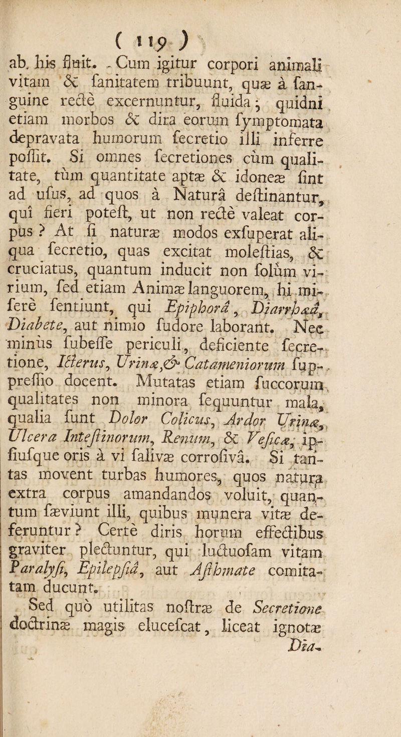ab. bis fluit. , Cuna igitur corpori animali vitam &amp; fanitatem tribuunt, quse a fan- guine recte excernuntur, fluida • quidni etiam morbos &amp;c dira eorum lYmptomata depravata humorum fecretio iili inferre poflit. Si omnes fecretiones cum quali¬ tate, tum quantitate aptas &amp; i dones fint ad ufus, ad quos a Natura deftinantur, qui fieri poteft, ut non recte valeat cor¬ pus ? At fi natura modos exfuperat ali¬ qua fecretio, quas excitat moleftias, 8c cruciatus, quantum inducit non folum vi¬ rium, fed etiam Animalanguorem,,hi mi- fere fentiunt,. qui Epiphora, Dlarrhsa, Diabete, aut nimio fudore laborant. Nec minus fubeffe periculi, deficiente fecre- tione, IBerus, Urina. Catameniorum fup-, prefiio docent. Mutatas etiam fuccorum qualitates non minora fequuntur mala, qualia funt Dolor Colicus, Jrdor Urina, Ulcera InteJlinorum Renum, 5c Vejicapin- fiufque oris a vi falivas corrofiva. Si tan¬ tas movent turbas humores, quos natura extra corpus amandandos voluit, quan'- tum fieviunt illi, quibus munera vitae de¬ feruntur ? Certe diris horum effectibus graviter plectuntur, qui luctuofam vitam Raralyfi, Epilepfia, aut Afihmate comita¬ tam ducunt. ' Sed quo utilitas noftra de Secretione j doctrina magis elucefcat, liceat ignote .tbv/—