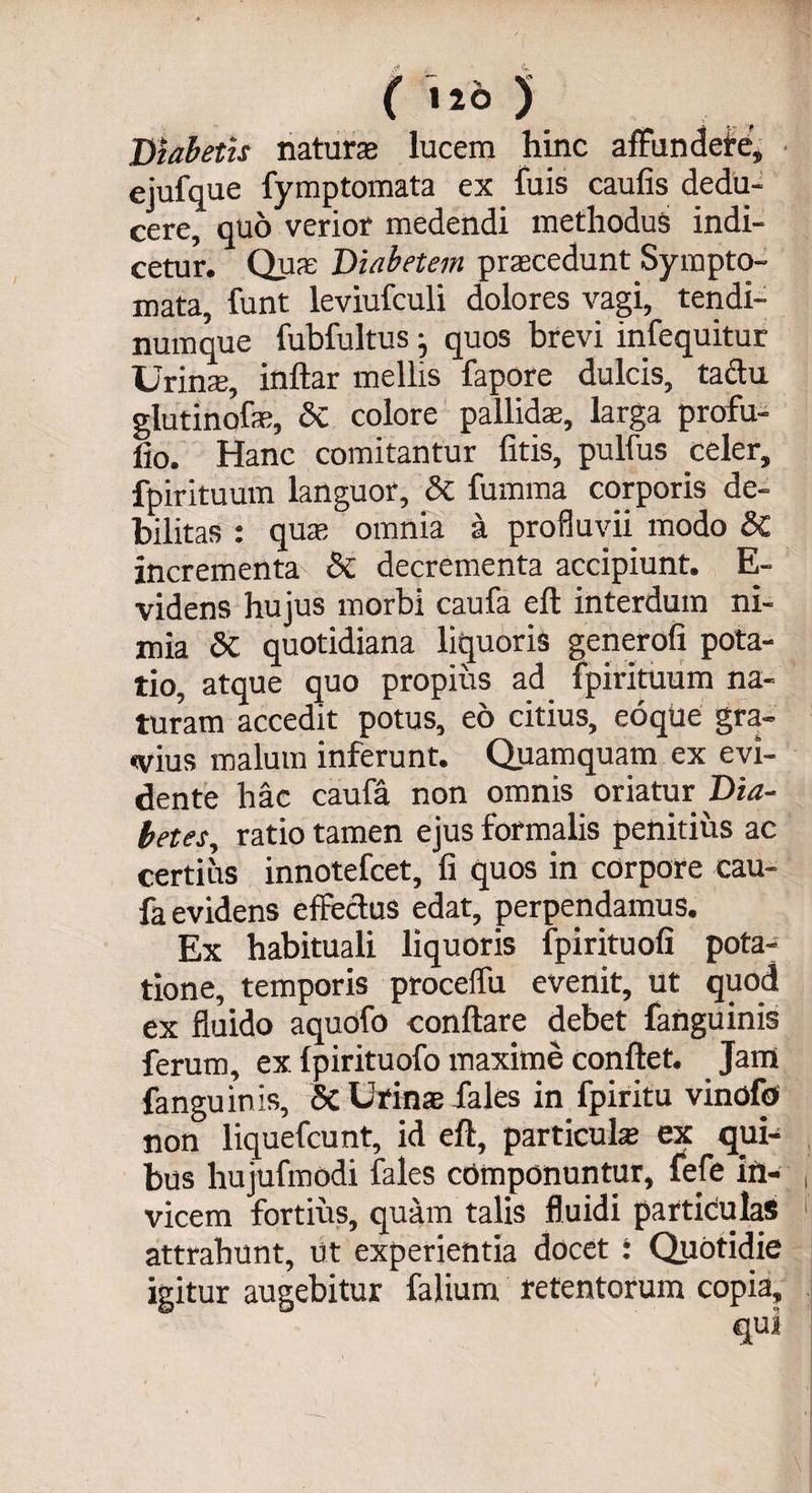 Biabetis natura lucem hinc affundere,, ejufque fymptomata ex fuis caufis dedu¬ cere, quo verior medendi methodus indi¬ cetur. Quas Diabetem praecedunt Sympto¬ mata, funt leviufculi dolores vagi, tendi¬ numque fubfultus j quos brevi infequitur Urins, inftar mellis fapore dulcis, tadu glutinofae, & colore pallida;, larga profu- lio. Hanc comitantur fitis, pulfus celer, fpirituum languor, & fumma corporis de¬ bilitas : qua; omnia a profluvii modo SC incrementa & decrementa accipiunt. E- videns hujus morbi caufa eft interdum ni¬ mia 5c quotidiana liquoris generofi pota¬ tio, atque quo propius ad fpirituum na¬ turam accedit potus, eo citius, eoque gra¬ tius malum inferunt. Quamquam ex evi- dente hac caufa non omnis oriatur' Dia¬ betes, ratio tamen ejus formalis penitius ac certius innotefcet, fi quos in corpore cau¬ fa evidens effectus edat, perpendamus. Ex habituali liquoris fpirituofi pota¬ tione, temporis proceffu evenit, ut quod ex fluido aquofo conflare debet fanguinis ferum, ex fpirituofo maxime conflet. Jam fanguinis, & Urinae fales in fpiritu vinofo non liquefcunt, id eft, particulae ex qui¬ bus hujufmodi fales componuntur, fele ift- , vicem fortius, quam talis fluidi particulas i attrahunt, ut experientia docet : Quotidie igitur augebitur falium retentorum copia.