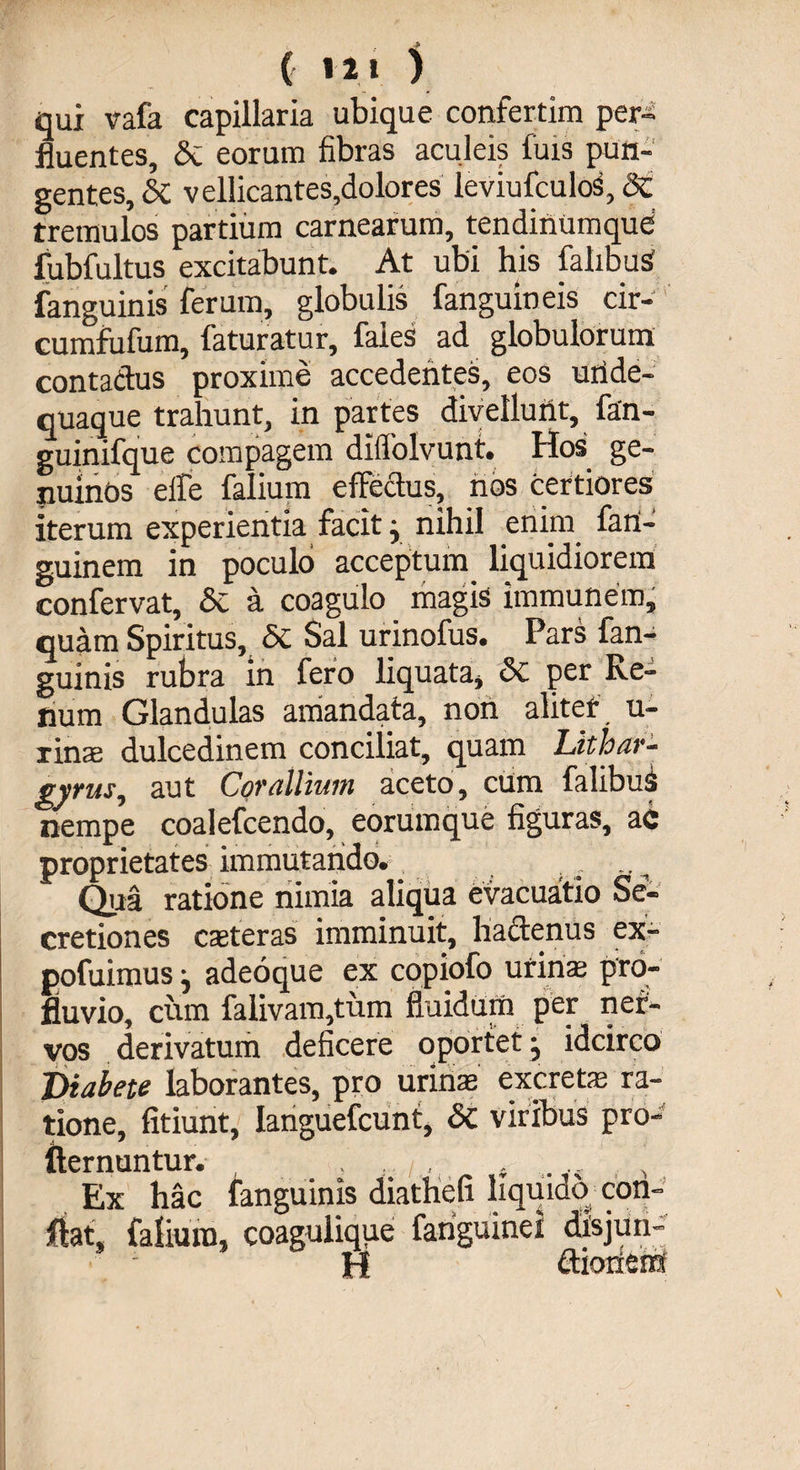 ( 12 1 ) qui vafa capillaria ubique confertim per¬ fluentes, St eorum fibras aculeis fuis pun¬ gentes, & vellicantes,dolores leviufculos, <3c tremulos partium carnearum, tendinumque' fubfultus excitabunt. At ubi his fahbus fanguinis ferum, globulis fanguineis cir- cumfufum, faturatur, faies ad globulorum contadus proxime accedentes, eos uiide- quaque trahunt, in partes divellunt, fan- guinifque compagem diffolvunt. Hos ge¬ nuinos eife falium effectus, nos certiores iterum experientia facitj nihil enim fatl- guinem in poculo acceptum liquidiorem confervat, Si a coagulo magis immunem, quam Spiritus, 5c Sal urinofus. Pars fan¬ guinis rubra in fero liquata, St per Re¬ tium Glandulas amandata, non aliter u- imx dulcedinem conciliat, quam Lithar- gyms, aut Corallium aceto, cum falibuS nempe coalefcendo, eorumque figuras, ac proprietates immutando. . . Qua ratione nimia aliqua evacuatio Se¬ cretiones cseteras imminuit, hactenus ex- pofuimus j adeoque ex copiofo urina; pro¬ fluvio, cum falivam,tum fluidum per ner¬ vos derivatum deficere oportet 5, idcirco Diabete laborantes, pro urinae excrete ra¬ tione, fitiunt, Ianguefcunt, St viribus pro- fternuntur. . t, . ... , Ex hac fanguinis diathefi liquido con¬ fiat, falium, coagulique fariguinei dlsjiiri- H ctioriem