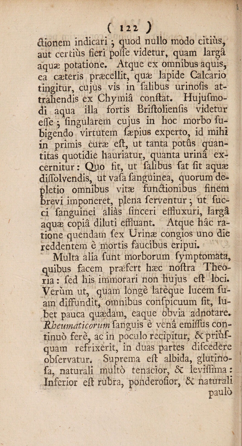 dionera indicari} quod nullo modo citius, aut certius fieri polTe videtur, quam larga, aqua; potatione. Atque ex omnibus aquis, ea caeteris praecellit, quae lapide Calcario tingitur, cujus vis in falibus urinofis at¬ trahendis ex Chymia conflat. Hujufmo- di aqua illa fortis Briftolienfis videtur effle j lingularem cujus in hoc morbo fu- bigendo virtutem faepius experto, id mihi in primis curae eft, ut tanta potus quan¬ titas quotidie hauriatur, quanta urina ex¬ cernitur : Quo fit, ut falibus fat fit aquae dilTolvendis, ut vafa fanguinea, quorum de¬ pletio omnibus vitae functionibus finem brevi imponeret, plena ferventur j ut fuc- ci fanguinei alias finceri effiuxuri, larga aquae copia diluti effluant. Atque hac ra¬ tione quendam fex Urina congios uno die reddentem e mortis faucibus eripui. Multa alia funt morborum fymptomata, quibus facem praefert haec noftra Theo¬ ria : fed his immorari non hujus eft loci. Verum ut, quam longe lateque lucem fu- am diffundit, omnibus confpicuum fit, iu- bet pauca quaedam, eaque obvia adnotare. Rheumaticorum fanguis e vena emiffus con¬ tinuo fere, ac in poculo recipitur, &amp; priuf- quara refrixerit, in duas partes difcedere obfervatur. Suprema eft albida, glutino- j- fa, naturali multo tenacior, <5c leviffima: Inferior eft rubra, ponderofior, <$c naturali paulo