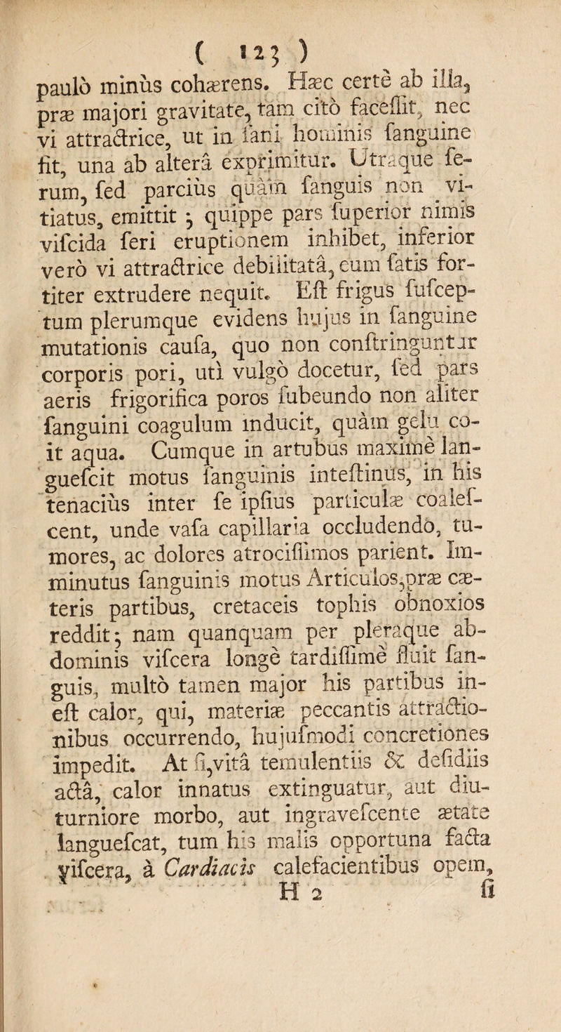 ( «25 ) paulo minus cohaerens. Haec certe ab illa, prae majori gravitate, tam cito faceflit, nec vi attradrice, ut in fani hominis fanguine fit, una ab altera exprimitur. Utraque fe¬ rum, fed parcius quam fanguis non ^ vi¬ tiatus, emittit } quippe pars fupenqr nimis vilcida feri eruptionem inhibet, inferior vero vi attradrice debilitata, cum fatis for¬ titer extrudere nequit* Eft frigus fufcep- tuin plerumque evidens hujus in fanguine mutationis caufa, quo non conftringuntar corporis pori, uti vulgo docetur, ted pars aeris frigorifica poros fubeundo non aliter fanguini coagulum inducit, quam gelu co¬ it aqua. Cumque in artubus maxime lati- guefcit motus fanguinis inteftinus, in his tenacius inter fe ipfius particula coaiel- cent, unde vafa capillaria occludendo, tu¬ mores, ac dolores atrocifllmos parient. Im¬ minutus fanguinis motus Articulos,orae ce¬ teris partibus, cretaceis tophis obnoxios reddit*, nam quanquam per pleraque ab¬ dominis vifcera longe tardiflime fluit fan¬ guis, multo tamen major his partibus in- eft calor, qui, materias peccantis attradio- nibus occurrendo, hujufmodi concretiones impedit. At fi,vita temulentiis 8c defidiis ada, calor innatus extinguatur, aut diu turniore morbo, aut ingravefcente aetati languefcat, tum his malis opportuna fada yifcera, a Cardiacis calefacientibus opem, * ' ‘ H o ' fi e