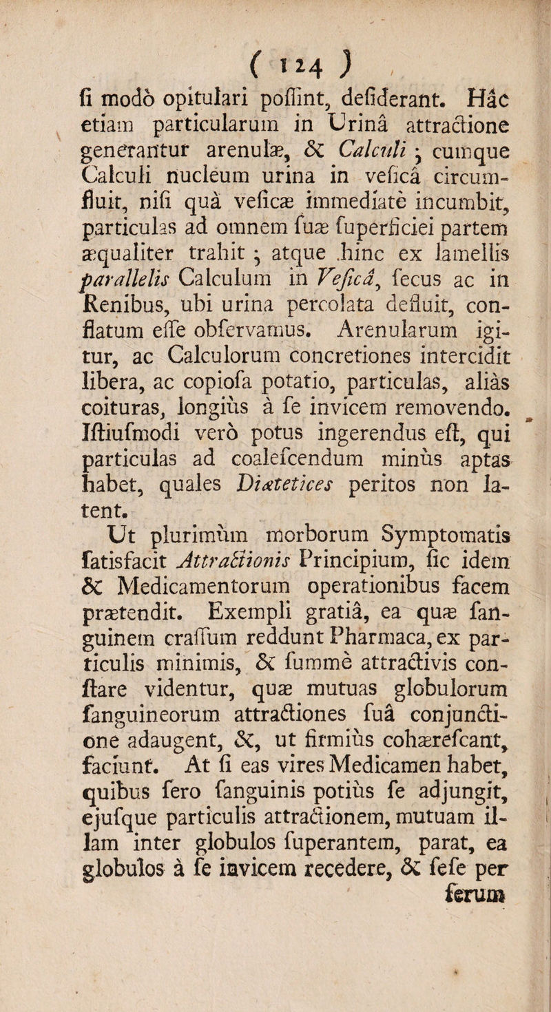 ( 1^4 ) V fi modo opitulari poffint, defiderant. Hac etiam particularum in Urina attractione generantur arenula?, &amp; Calculi j cumque Calculi nucleum urina in vefica circum¬ fluit, nifi qua veficae immediate incumbit, particulas ad omnem luas fuperficiei partem aequaliter trahit ^ atque .hinc ex lamellis parallelis Calculum in Vefica, fecus ac in Renibus, ubi urina percolata defluit, con¬ flatum effe obfervamus. Arenularum igi¬ tur, ac Calculorum concretiones intercidit libera, ac copiofa potatio, particulas, alias coituras, longius a fe invicem removendo. Iftiufmodi vero potus ingerendus efl, qui particulas ad coale icendum minus aptas habet, quales Di at et ices peritos non la¬ tent. Ut plurimum morborum Symptomatis fatisfacit AttraBionis Principium, fic idem &amp; Medicamentorum operationibus facem protendit. Exempli gratia, ea quas fan- guinem craffum reddunt Pharmaca, ex par¬ ticulis minimis, &amp; fumme attraclivis con¬ flare videntur, quae mutuas globulorum fanguineorum attradiones fua conjuncti¬ one adaugent, <St, ut firmius coharefcant, faciunt. At fi eas vires Medicamen habet, quibus fero fanguinis potius fe adjungit, ejufque particulis attractionem, mutuam il¬ lam inter globulos fuperantem, parat, ea globulos a fe invicem recedere, &amp; fefe per ferum