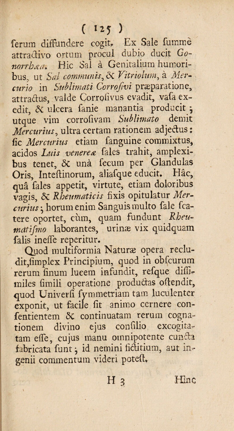 ferum diffundere cogit. Ex Sale fumnae attraclivo ortum procul dubio ducit Go- norrkca. Hic Sal a Genitalium humori¬ bus, ut Sal communis, <3c Vitriolum, a Mer¬ curio in Sublimati Corrofivi praeparatione, attractus, valde Corrolivus evadit, vafa ex¬ edit, Si ulcera fanie manantia producit j utque vim corrofivam Sublimato demit Mercurius, ultra certam rationem adjectus: fic Mercurius etiam fanguine commixtus, acidos Luis veneresi fales trahit, amplexi¬ bus tener, Sc una fecum per Glandulas Oris, Inteftinorum, aliafque educit. Hac, qua fales appetit, virtute, etiam doloribus vagis, Sx. Rheumaticis fixis opitulatur Mer¬ curius • horum enim Sanguis multo fale fca- tere oportet, ciun, quam fundunt Rheu- mdtifmo laborantes, urinae vix quidquam falis ineffe reperitur. Quod multiformia Naturae opera reclu¬ dit,fimplex Principium, quod in obfcurum rerum finum lucem infundit, refque diffi- miles fimili operatione produdtas oftendit, quod Univerfi fymmetriam tam luculenter exponit, ut facile fit animo cernere con- fentientem <Sc continuatam rerum cogna¬ tionem divino ejus confilio excogita¬ tam elfe, cujus manu oinnipotente cunela fabricata funt j id nemini fictilium, aut in¬ genii commentum videri poteft, H 3 Hinc \