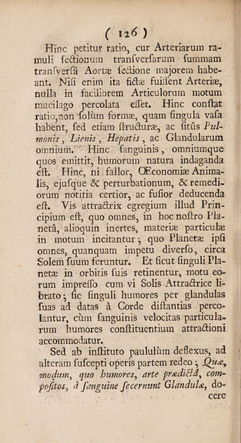 Hinc petitur ratio, cur Arteriarum ra¬ muli fedionum tranfverfarum fummam tranfverfa Aortas fedione majorem habe¬ ant. Nili enim ita fidae fuilfent ilrteriae, nulla in faciliorem Articulorum motum mucilago percolata elfet. Hinc conflat ratio,non foliim forium, quam fingula vafa habent, fed etiam ftruduras, ac fitus Pul¬ monis , Lienis, Hepatis, ac Glandularum omnium. ' Hinc fanguinis , omniumque quos emittit, humorum natura indaganda eft. Hinc, ni fallor, QEconomias Anima¬ lis, ejufque Sc perturbationum, & remedi¬ orum notitia certior, ac fufior deducenda eft. Vis attradrix egregium illud Prin¬ cipium eft, quo omnes, in hocnoftro Pla¬ ncta, alioquin inertes, materis particulas in motum incitantur *, quo Planetae ipfi omnes, quanquam impetu diverfo, circa Solem fuum feruntur. Et ficut finguli Pla¬ netae in orbitis fuis retinentur, motu eo¬ rum impreffo cum vi Solis Attradrice li¬ brato*, fic finguli humores per glandulas fuas ad datas a Corde diftantias perco¬ lantur, cum fanguinis velocitas particula¬ rum humores conftituentium attradioni accommodatur. Sed ab inftituto paululum deflexus, ad i alteram fufcepti operis partem redeo ^ Qu modum, quo humores, arte pradiEld, coni- pofitos, a [anguine fecernunt Glandula, do- . *. >' ' cere i