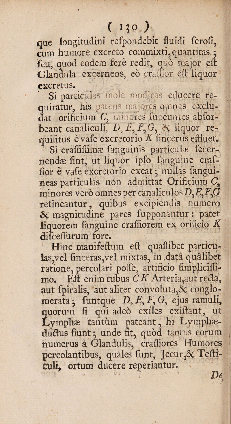 cue longitudini refpondebit fluidi ferofl, cum humore excreto commixti, quantitas j feu, auod eodem fere redit, quo major eft Glandula excernens, eo craiiior eft liquor excretus. Si particulas mole modicas educere re¬ quiratur, ilis pateris majores omnes exclu¬ dat orificium C' 'minores fubeuntes abfor- beant canaliculi, D, E, f, G, Si liquor re- quilitus e vafe excretorio K iincerus effluet. Si craflifiimas fanguinis particulae fecer- nendae fint, ut liquor ipfo fanguine craf- fior e vafe excretorio exeat j nullas fangui- neas particulas non admittat Orificium C, minores vero omnes per canaliculos D^E^F^G retineantur, quibus excipiendis numero &amp; magnitudine pares fupponantur: patet liquorem fanguine crafflorem ex orificio K difceflurum fore. Hinc manifeftutn eft quaflibet particu¬ las,vel {inceras,vel mixtas, in .data qualibet ratione, percolari pofie, artificio fimplicifli- mo, Eft enim tubus C K Arteria,aut retia, aut fpiralis, aut aliter convoluta,<5c conglo¬ merata • funtque D, £, F, G, ejus ramuli, quorum fi qui adeo exiles exiftant, ut Lymphas tantum pateant, hi Lymphas- duftus fiunt} unde fit, quod tantus eorum , numerus a Glandulis, crafliores Humores f percolantibus, quales funt. Jecur,5C Tefti- culi, ortum ducere reperiantur.