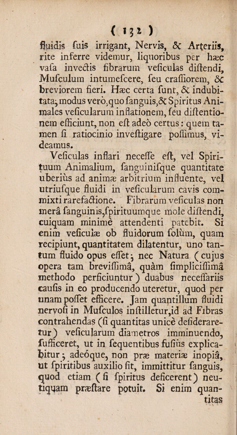 fluidis fuis irrigant, Nervis, <3c Arteriis, rite inferre videmur, liquoribus per haec vafa invectis fibrarum veficulas diftendi, Mufculum intumefcere, feu craffiorem, Sc breviorem fieri. Haec certa funt, & indubi- tatajmodus vero.quofanguis,& Spiritus Ani¬ males veficularum inflationem, feu diftentio- nem efficiunt, non efl adeo certus: quem ta¬ men fi ratiocinio inveftigare poflimus, vi¬ deamus. Veficulas inflari necefle efl, vel Spiri¬ tuum Animalium, fanguinifque quantitate uberius ad animae arbitrium influente, vel utriufque fluidi in veficularum cavis com¬ mixti rarefadione. Fibrarum veficulas non mera (anguinis,fpirituumque mole diftendi, cuiquam minime attendenti patebit. Si enim veficulse ob fluidorum folinn, quam recipiunt, quantitatem dilatentur, uno tan¬ tum fluido opus eflet, nec Natura ( cujus opera tam breviffima, quam fimpliciflima methodo perficiuntur) duabus neceffariis caufis in eo producendo uteretur, quod per unampoflet efficere. Jam quantillum fluidi nervofi in Mufculos inftilletur,id ad Fibras contrahendas (fi quantitas unice defiderare- tur) veficularum diametros imminuendo, fufficeret, ut in fequentibus fufius explica- < bitur j adeoque, non prse materiae inopia, ut fpiritibus auxilio fit, immittitur fanguis, quod etiam ( fi fpiritus deficerent) neu- tiqqam praftare potuit. Si enim quan¬ titas