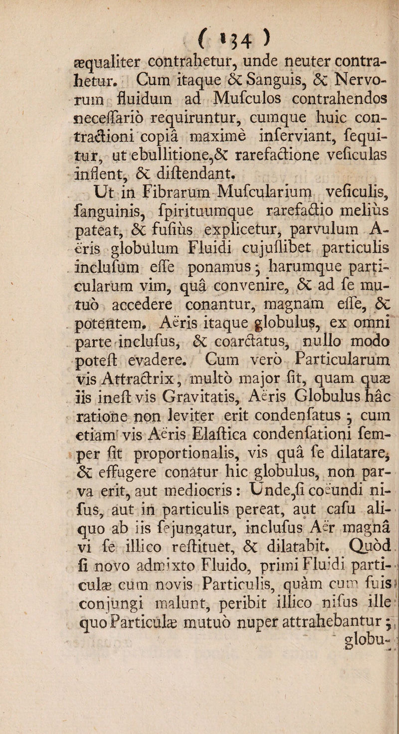 aequaliter contrahetur, unde neuter contra¬ hetur. Cum itaque & Sanguis, <Sc Nervo¬ rum fluidum ad Mufculos contrahendos neceflario requiruntur, cumque huic con- tradioni copia maxime inferviant, fequi- tur, ut ebullitione,<$c rarefadione veficulas inflent, <3e diftendant. Ut in Fibrarum Mufcularium veficulis, fanguinis, fpirituumque rarefadio melius pateat, & fufius explicetur, parvulum A- eris globulum Fluidi cujuflibet particulis inclufum efle ponamus * harumque parti¬ cularum vim, qua convenire, <Sc ad fe mu¬ tuo accedere conantur, magnam effe, dc potentem. Aeris itaque globulus, ex omni parte inclufus, & coardatus, nullo modo poteft evadere. Cum vero Particularum vis Attradrix, multo major fit, quam quas iis ineft vis Gravitatis, Aeris Globulus hac ratione non leviter erit condenfatus ; cum etiam vis Aeris Elaftica condenfationi fem- per fit proportionalis, vis qua fe dilatare* Sc effugere conatur hic globulus, non par¬ va erit, aut mediocris : Unde,fi coeundi ni- fus, aut in particulis pereat, aut cafu ali¬ quo ab iis fejungatur, inclufus Aer magna vi fe illico reftituet, & dilatabit. Quod li novo admixto Fluido, primi Fluidi parti- culse cum novis Particulis, quam cum fu is! conjungi malunt, peribit illico nifus ille quo Particulas mutuo nuper attrahebantur j. ~ globu-
