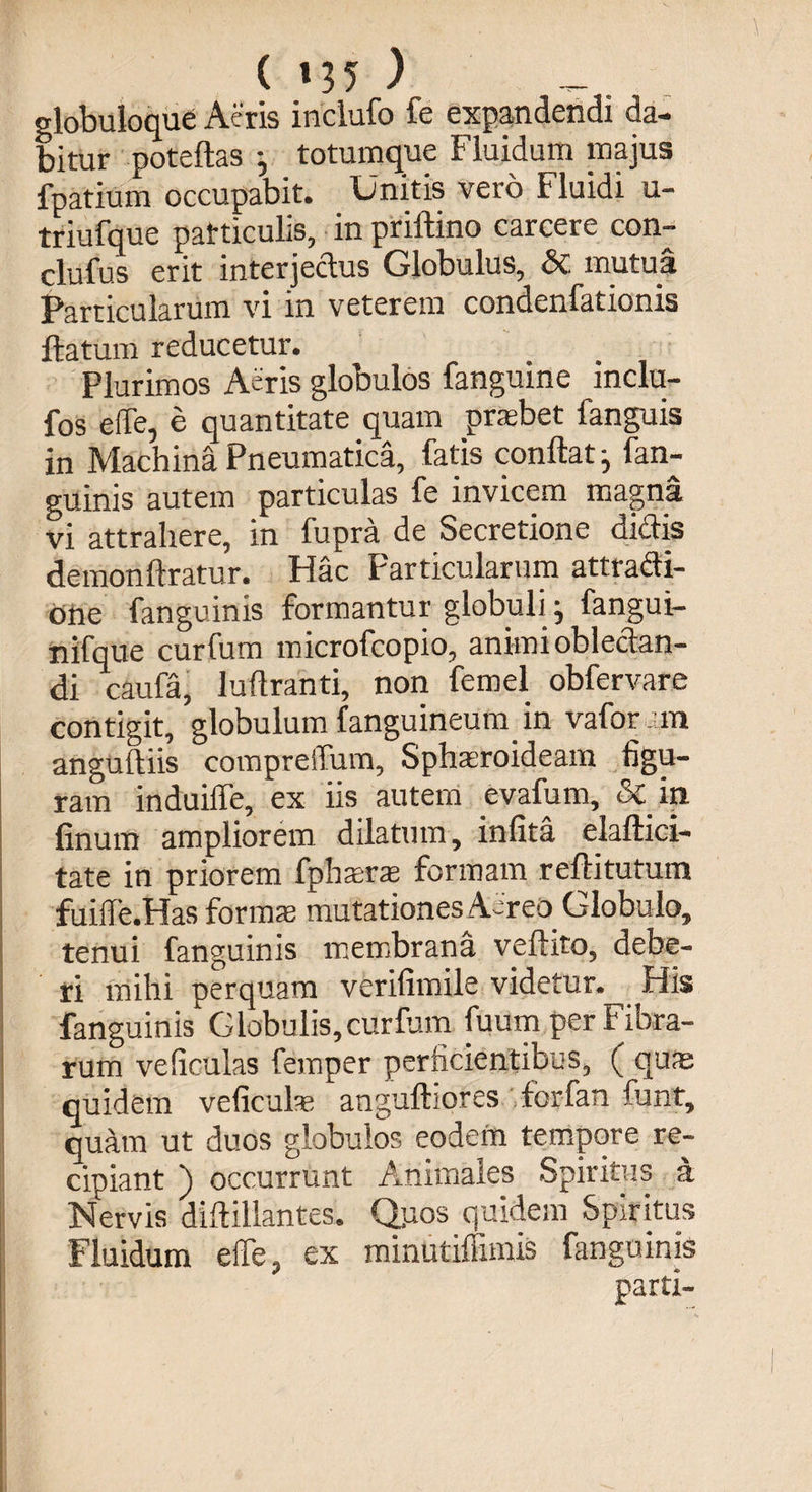 ( »35 ) globuloque Aeris inclufo fe expandendi da¬ bitur poteftas - totumque Fluidum majus fpatium occupabit. Unitis vero Fluidi u- triufque particulis, in priftino carcere con- clufus erit interjectus Globulus, dc mutua Particularum vi in veterem condenfationis flatum reducetur. Plurimos Aeris globulos fanguine mclu- fos effe, e quantitate quam praebet fanguis in Machina Pneumatica, fatis conflat ^ fan- guinis autem particulas fe invicem magna vi attrahere, in fupra de Secretione didis demonftratur. Hac Farticularum attracti¬ one fanguinis formantur globuli j fangui- nifque curfum microfcopio, animi oblectan¬ di caufa, luflranti, non femel obfervare contigit, globulum fanguineum in vafor m anguftiis compreifum. Spheroideam figu¬ ram induiffe, ex iis autem evafum, & in finum ampliorem dilatum, infita elaftici- tate in priorem fpherte formam reftitutum fuiffe.Has formae mutationes Aereo Globulo, tenui fanguinis membrana veftito, debe¬ ri mihi perquam verifimile videtur. His fanguinis Globulis,curfum fuum per Fibra¬ rum veficulas femper perficientibus, ( quae quidem veficulas anguftiores forfan funt, quam ut duos globulos eodem tempore re¬ cipiant ) occurrunt Animales Spiritus a Nervis diftillantes. Qpos quidem Spiritus Fluidum eiTe, ex minutiffimis fanguinis ✓ *