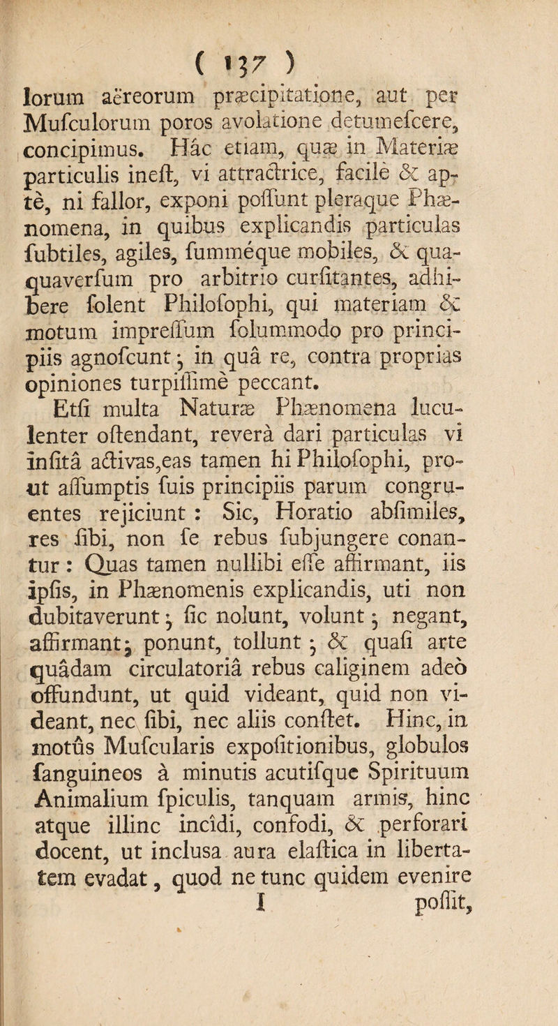 ( V}7 ) lorum aereorum praecipitatione, aut per Mufculorum poros avolatione detumefcere, concipimus. Hac etiam, quas in Materias particulis ineft, vi attraclrice, facile & ap~ te, ni fallor, exponi poliunt pleraque Phae¬ nomena, in quibus explicandis particulas fubtiles, agiles, fummeque mobiles, & qua- quaverfum pro arbitrio curlitantes, adhi¬ bere folent Philofophi, qui materiam 5c motum impreffum folummodo pro princi¬ piis agnofcunt in qua re, contra proprias opiniones turpiffime peccant. Etfi multa Naturas Phaenomena lucu¬ lenter oftendant, revera dari particulas vi infita adivas,eas tamen hi Philofophi, pro- ut alfumptis fuis principiis parum congru¬ entes rejiciunt : Sic, Horatio ablimiies, res libi, non fe rebus fubjungere conan¬ tur : Quas tamen nullibi elfe affirmant, iis ipfis, in Ph^nomenis explicandis, uti non dubitaverunt, fic nolunt, volunt * negant, affirmant j ponunt, tollunt; & quali arte quadam circulatoria rebus caliginem adeo offundunt, ut quid videant, quid non vi¬ deant, nec libi, nec aliis conftet. Hinc, in motus Mufcularis expolitionibus, globulos fanguineos a minutis acutifque Spirituum Animalium fpiculis, tanquam armis, hinc atque illinc incidi, confodi, & perforari docent, ut inclusa aura elaftica in liberta¬ tem evadat, quod ne tunc quidem evenire I poffit,