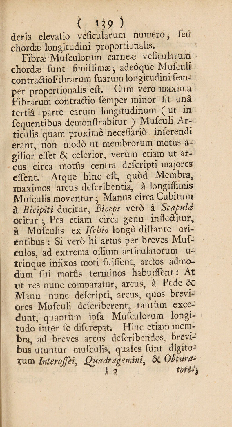 deris elevatio veficularum numero, feu chordas longitudini proportionalis. Fibrse Mufculorum carnea veficularum chordse funt fimillimaej adeoque Mufculi contra*ctioFibrarum fuarum longitudini fem- per proportionalis eft* Cum vero maxima Fibrarum contra&amp;io femper minor fit una tertia parte earum longitudinum (ut in fequentibus demonfHabitur ) Mufculi Ar¬ ticulis quam proxime necelTario inferendi erant, non modo ut membrorum motus a* gilior eflet §C celerior, verum etiam ut ar¬ cus circa motus centra deferipti majores effent. Atque hinc eft, quod Membra, maximos arcus deferibentia, d longiflimis Mufculis moventur ^ Manus circa Cubitum a Bicipiti ducitur, Biceps vero a ScapuU oritur Pes etiam circa genu inflectitur, a Mufculis ex Ifchio longe diftante ori¬ entibus : Si vero hi artus per breves Muf- culos, ad extrema oifium articulatorum u- trinque infixos moti fuiffent, arctos admo¬ dum fui motus terminos habmflent: At ut res nunc comparatur, arcus, a Pede Sc Manu nunc deferipti, arcus, quos brevia ores Mufculi deferiberent, tantum exce¬ dunt, quantum ipfa Mufculorum longi» tudo inter fe diferepat* Hinc etiam mem¬ bra, ad breves arcus defcribendos„ brevi¬ bus utuntur mufculis, quales fiint digito** tum Interoffei, Quadragemini9 <3C Obtura-