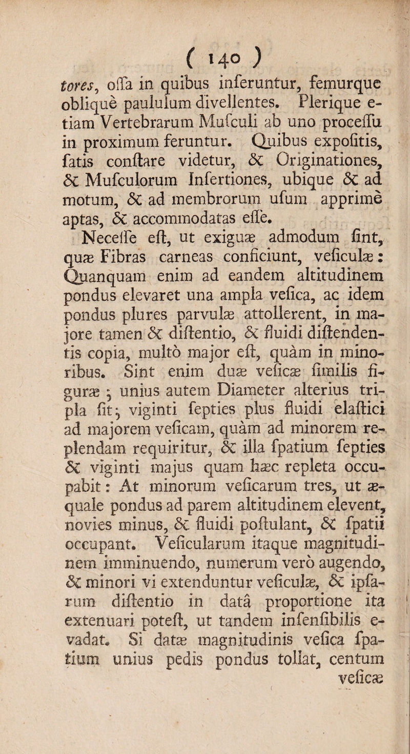 ( »4° ) tores, offa in quibus inferuntur, femurque oblique paululum divellentes. Plerique e- tiam Vertebrarum Mufculi ab uno procelfu in proximum feruntur. Quibus expolitis, fatis conftare videtur, Sc Originationes, Si Mufculorum Infertiones, ubique Sc ad motum, Sc ad membrorum ufum apprime aptas, Sc accommodatas ede. Necelfe eft, ut exigua; admodum fint, quas Fibras carneas conficiunt, veficulas: Quanquam enim ad eandem altitudinem pondus elevaret una ampla vefica, ac idem pondus plures parvulas attollerent, in ma¬ jore tamen Sc diftentio, Sc fluidi diftenden- tis copia, multo major eft, quam in mino¬ ribus. Sint enim duas velicas fimilis fi¬ gura j unius autem Diameter alterius tri¬ pla fit:, viginti fepties plus fluidi elaftici ad majorem veficam, quam ad minorem re¬ plendam requiritur, Sc illa fpatium fepties Sc viginti majus quam hasc repleta occu¬ pabit : At minorum veficarum tres, ut as- quale pondus ad parem altitudinem elevent, novies minus, Sc fluidi poftulant, SC fpatii occupant. Veficularum itaque magnitudi¬ nem imminuendo, numerum vero augendo, & minori vi extenduntur veficulas, Sc ipfa- rum diftentio in data proportione ita extenuari poteft, ut tandem infenfibilis e- vadat. Si date magnitudinis vefica fpa¬ tium unius pedis pondus tollat, centum velicas (