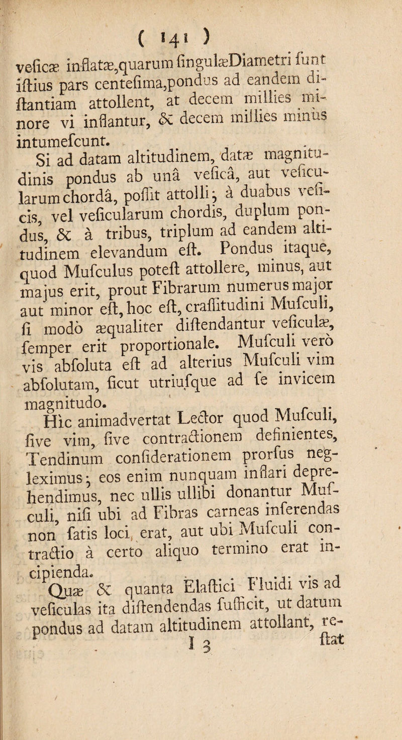 ( «4» ) velicse inflate,quarum fingulsDiametri funt iftius pars centefima,pondus ad eandem di- ftantiam attollent, at decem millies nu- nore vi inflantur, & decem millies minus intumefcunt. Si ad datam altitudinem, datm magnitu¬ dinis pondus ab una vefica, aut veficu- larum chorda, pofiit attolli i a duabus veli- cis, vel veficularum chordis, duplum pon¬ dus, & a tribus, triplum ad eandem alti¬ tudinem elevandum eft. Pondus itaque, quod Mufculus poteft attollere, minus, aut maius erit, prout Fibrarum numerus major aut minor eft, hoc eft, crafiituciini Mufcuh, fi modo aequaliter diftendantur veficulae, femper erit proportionale. Mufcuh vero vis abfoluta eft ad alterius Mufcuh vim abfolutam, ficut utriufque ad fe invicem magnitudo. r r Hic animadvertat Lector quod Mulculi, five vim, five contractionem definientes. Tendinum confiderationem prorfus neg¬ leximus *5 eos enim nunquam inflari depre¬ hendimus, nec ullis ullibi donantur Mu - culi nifi ubi ad Fibras carneas inferendas non fatis loci, erat, aut ubi Mufculi cqn- tradlio a certo aliquo termino erat in¬ cipienda. . i Qnx 5c quanta Elaftici fluidi vis ad veliculas ita diftendendas fufficit, ut datum pondus ad datam altitudinem attollant, re- t o itat j».