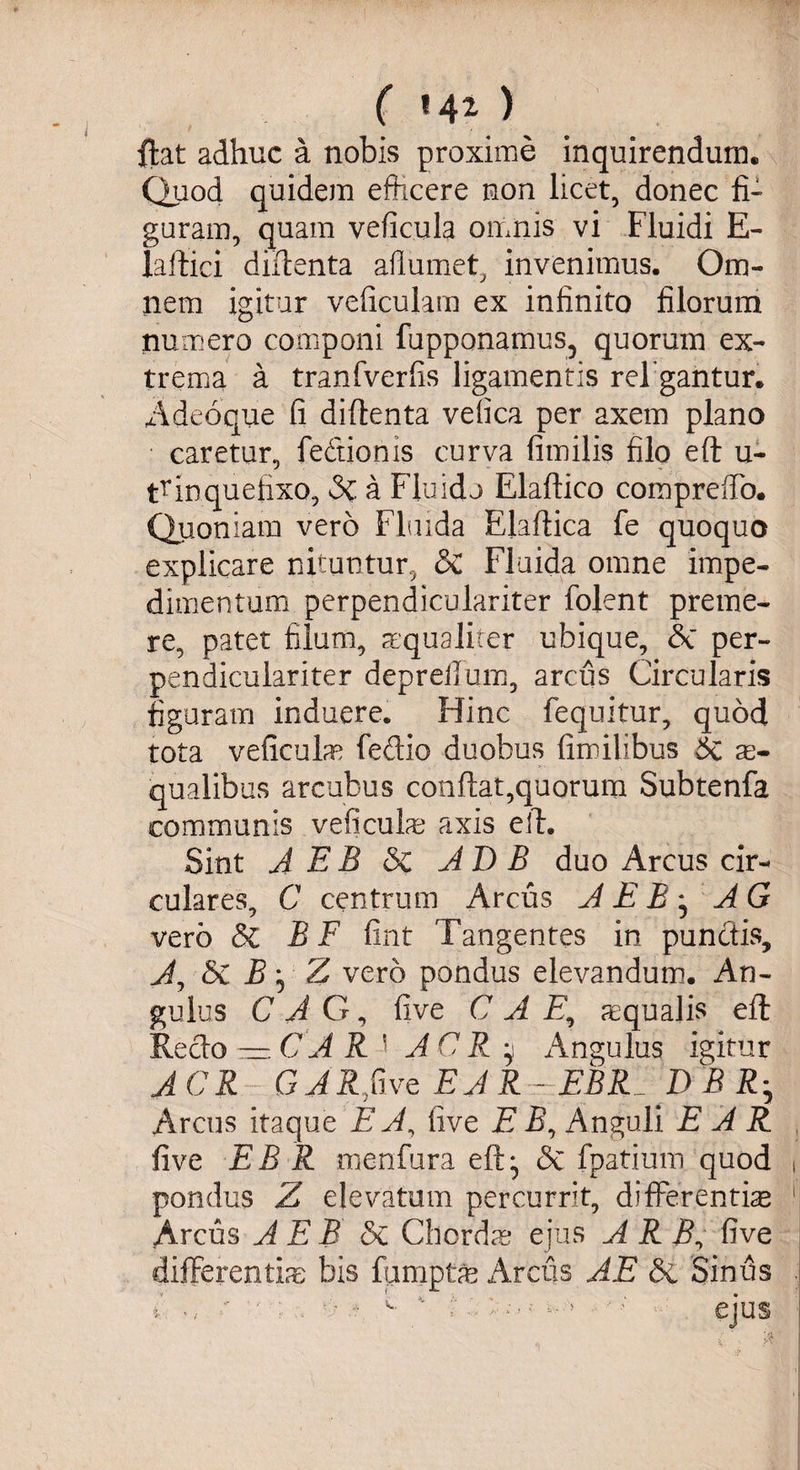 ( f 4 ^ ) ftat adhuc a nobis proxime inquirendum. Quod quidem efficere non licet, donec fi¬ guram, quam veficula omnis vi Fluidi E- laftici diftenta aflumet, invenimus. Om¬ nem igitur veficulam ex infinito filorum numero componi fupponamus, quorum ex¬ trema a tranfverfis ligamentis refigantur. Adeoque fi diftenta vefica per axem plano caretur, feftionis curva fimilis filo eft u- trinquefixo, a Fluido Elaftico compreffo. Quoniam vero Fluida Elaftica fe quoquo explicare nituntur, & Fluida omne impe¬ dimentum perpendiculariter folent preme¬ re, patet filum, aequaliter ubique, &C per¬ pendiculariter deprellum, arcus Circularis figuram induere. Hinc fequitur, quod tota veficulm fedio duobus fimilibus 6c a> qualibus arcubus confiat,quorum Subtenfa communis veficulm axis eft. Sint A EB Sz AD B duo Areus cir¬ culares, C centrum Arcus A E B * A G vero Sz B F fint Tangentes in punctis, A, 5e B 5 Z vero pondus elevandum. An¬ gulus C A G, five C A E, aequalis eft: Recto — CAR i ACR y Angulus igitur ACR GARfivQ EAR- EBR DBRh Arcus itaque EA, five E B, Anguli EAR five EB R menfura eft:, &c fpatium quod ( pondus Z elevatum percurrit, differentiae 1 Arcus A E B <3c Chordae ejus A R j?,* five differentim bis fumptm Arcus AE & Sinus .
