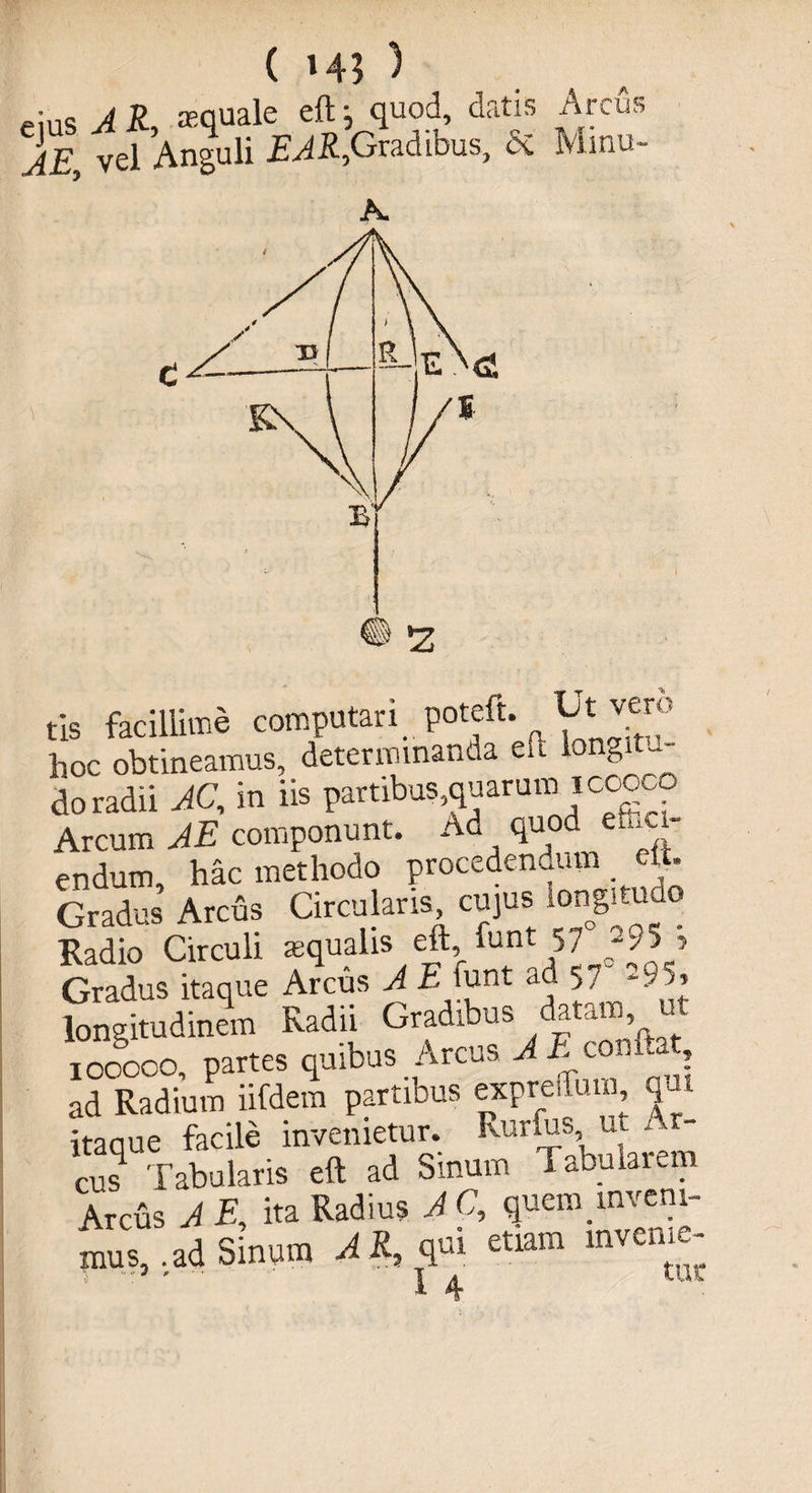 ( »45 ) eius A R, squale eft; quod, datis Arcus AE, vel Anguli EAR,1Gradibus, ci Minu¬ tis facillime computari poteft. Utivero hoc obtineamus, determinanda eu longitu¬ do radii AC, in iis partibus,quarum icooc Arcum AE componunt. Ad quod efuci- endum, hac methodo procedendum eij. Gradus Arcus Circularis cujus longitudo Radio Circuli aequalis eft fun t 5 7 -95, Gradus itaque Arcus A E funt ad 5,, -95, longitudinem Radii Gradibus datam, ut 100000, partes quibus Arcus A A comUt ad Radium iifdem partibus exprelTum qui itaque facile invenietur. Rurfus ut Ar¬ cus Tabularis eft ad Smum Tabularem Arcus A E, ita Radius A C, quem.inveni¬ mus, -ad Sinum AR, qui etiam mveme-