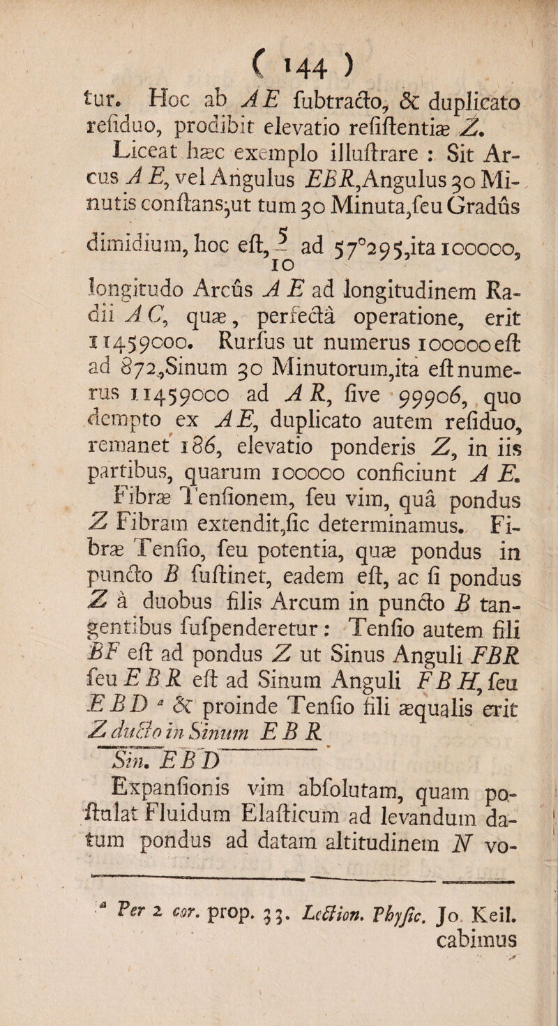 I ( l44 ) tur* Hoc ab A E fubtracto, &amp; duplicato refiduo, prodibit elevatio reliftentiae Z. Liceat Irae exemplo illuftrare : Sit Ar¬ cus A E0 vei Angulus E£R,Angulu$ 30 Mi-. nutis conftans^ut tum 30 Minuta,feu Gradus dimidium, hoc eft - ad 57°295,itaicooco, 10 longitudo Arcus A E ad longitudinem Ra¬ dii A (7, quae, perfecta operatione, erit 11459000. Rurfus ut numerus ioooooeft ad 8724Sinum 30 Minutorum,ita eftnume¬ rus 114590C0 ad A R, five 99906, quo dempto ex A E, duplicato autem refiduo, remanet 186, elevatio ponderis Z, in iis partibus, quarum 100000 conficiunt A E. Fibra Tenfionem, feu vim, qua pondus Z Fibr am extendit,fic determinamus. Fi¬ bra Tenfio, feu potentia, qua» pondus in punclo B fuftinet, eadem eft, ac fi pondus Z a duobus filis Arcum in pun&amp;o B tan¬ gentibus fufpenderetur: Tenfio autem fili BF eft ad pondus Z ut Sinus Anguli FBR feu jE B R eft ad Sinum Anguli F B H, feu EBD d &amp; proinde Tenfio fili squalis erit ZditBoihSinum EBR Sin. E B D Expanfionis vim abfolutam, quam po- ftulat Fluidum Elafticum ad levandum da- 1 tum pondus ad datam altitudinem N vo- Ver 2 cor. prop. 55. Lettion. Vhjfic. Jo Keil. cabimus