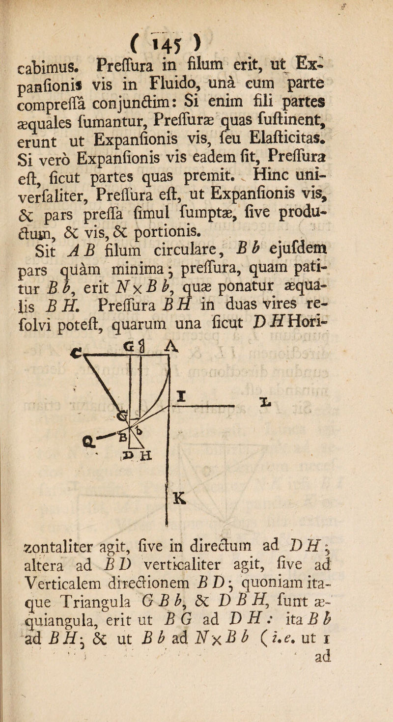( »45 > cabimus. Preffura in filum erit, ut Ex¬ panfionis vis in Fluido, una eum parte compreffa conjunffim: Si enim fili partes squales fumantur, Preffura quas fuftinent, erunt ut Expanfionis vis, feu Elafticitas. Si vero Expanfionis vis eadem fit, Preffura eft, ficut partes quas premit. Hinc uni- verfaliter, Preflura eft, ut Expanfionis vis, dc pars preffa fimul fumpts, five produ¬ ctum, vis, 5c portionis. Sit A B filum circulare, B b ejufdem pars quam minima j preffura, quam pati¬ tur Bb, erit Nx B b, quas ponatur squa¬ lis BH. Preffura BH in duas vires re- folvi poteft, quarum una ficut D HHori- l r £ontaliter agit, five in directum ad DHy altera ad B D verticaliter agit, five ad Verticalem directionem BD ^ quoniam ita¬ que Triangula GBb, <Sc D B H0 funt se- quiangula, erit ut B G ad D H : ita B b ad B H' di ut B b ad Nx B b (i. e. ut i