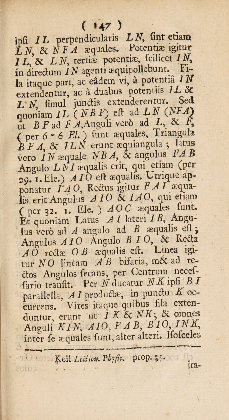 ( »47 ) ipfi IL perpendicularis L N, fint etiam L N, Si N F A squales. Potentia igitur 1 L,’sC L N, tertia potentia, fcilicet 1 Nt in directum IN agenti squipqllebunt. Fi¬ la itaque pari, ac eadem vi, 3 potentia IN extendentur, ac a duabus poten-iis i-L 3C L N fimul junctis extenderentur. Sed quoniam IL ( NB F) eft ad IN (NFJ) ut B F ad F A,Anguli vero ad L, Si F, , ( per &amp; m 6 EI* ) tunt aquales. Triangula E F A, &amp; ILN erunt aquiangula j latus vero IN aquale NB A, Si angulus FA B Angulo LNI aqualis erit, qui etiam (per 2o. i.Ele.) AIO eft aqualis. Utrique ap¬ ponatur IA O, Redus igitur F AI aqua¬ lis erit Angulus AW Si IAO, qui etiam ( per 32. 1. Ele. ) AOC aquales funt. Et quoniam Latus A I lateri IB, Angu¬ lus vero ad A angulo ad B aqualis ^eft 3 Angulus AIO Angulo B I O, Se Redjt A O reda O B aqualis eft. Linea igi¬ tur NO lineam AB bifaria, m&amp; ad re- dos Angulos fecans, per Centruin necef- fario tranfit. Per N ducatur IV K ipfi B I paralieIla, AI produda, in pundo K oc¬ currens. Vires itaque quibus fila exten¬ duntur, erunt ut I K Si N Si omnes Anguli KlN, AIO, F AB, BIO IN K, inter fe aquales funt, alter alteri. HoiceLs '■< ! Keil LeSion. Fbjfic, prop. . ita-. J
