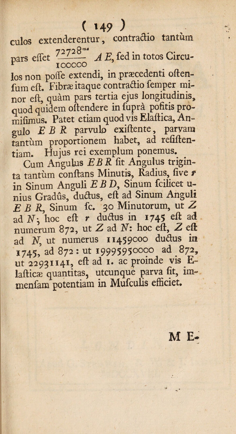 ( »49 ) culos extenderentur, contractio tantum pars effet 72728’““ 100000 A E, fed in totos Circu los non poffe extendi, in praecedenti often- fum eft. Fibrae itaque contradio femper mi¬ nor eft, quam pars tertia ejus longitudinis, quod quidem oftendere in fupra pofitis pro- mifimus. Patet etiam quod vis Elaftica, An¬ gulo E B R parvulo exiftente, parvam tantum proportionem habet, ad refiften- tiam. Hujus rei exemplum ponemus. Cum Angulus EBR fit Angulus trigin¬ ta tantum conflans Minutis, Radius, live t in Sinum Anguli EBD, Sinum fcilicet u- nius Gradus, ductus, eft ad Sinum Anguli EBR, Sinum fc. 30 Minutorum, ut Z ad N-, hoc eft r ductus in 1745 eft ad numerum 872, ut Z ad Ni hoc eft, Z eft ad Nt ut numerus 11459000 dudus in 1745, ad 872 : ut 19995950000 ad 872, ut 22931x41, eft ad 1. ac proinde vis E- lafticae quantitas, utcunque parva fit, ira- tnenfam potentiam in Mufculls efficiet. M E»