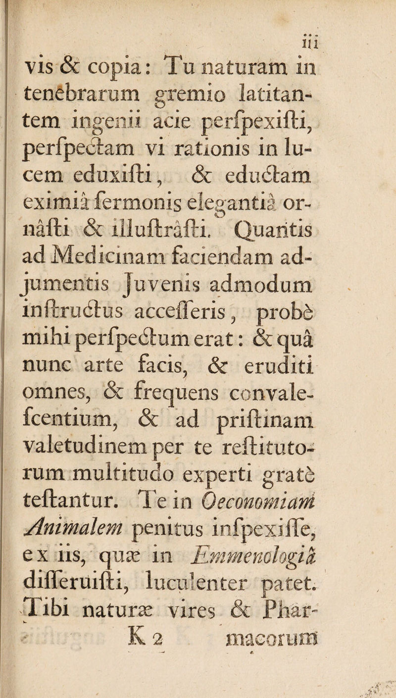 vis &amp; copia: Tu naturam in tenebrarum gremio latitan¬ tem ingenii acie perfpexifti, perfpectam vi rationis in lu¬ cem eduxifti, <5t edudtam eximia fermonis elegantia or- nafti &amp; illuftrafti. Quantis ad Medicinam faciendam ad¬ jumentis Juvenis admodum infcrudbus accefferis, probd mihi perfpedtum erat: &amp; qua nunc arte facis, &amp; eruditi omnes, <3t frequens convale- fcentium, &amp; ad priftinam valetudinem per te reftituto¬ rum multitudo experti grat6 teftantur. Te in Oeconomiani Animalem penitus infpexilTe, ex iis, qute in Emmenologici differuifti, lucui enter patet. Tibi naturas vires &amp; Ph&amp;ir- K 2 macorum