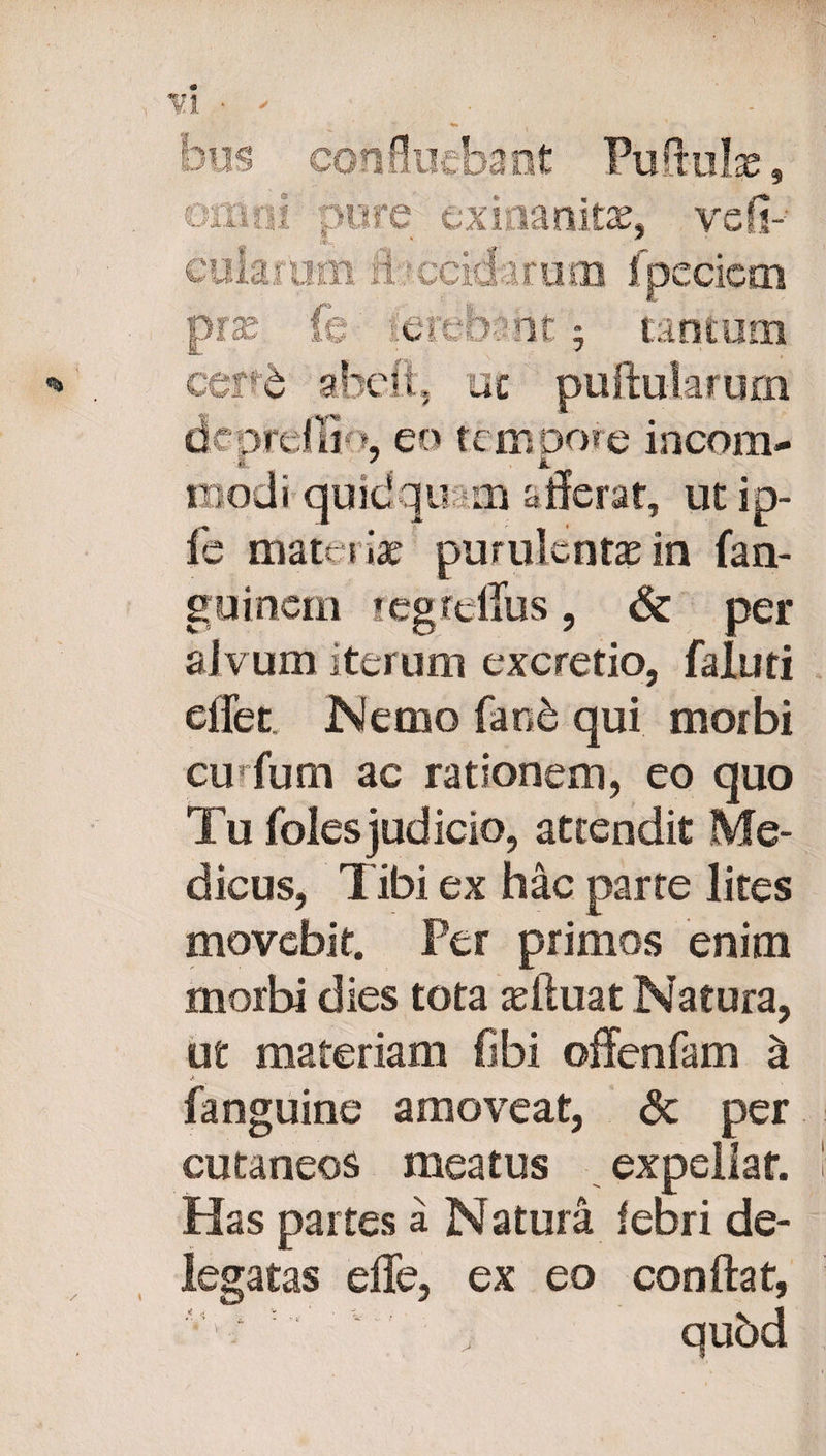 - tanitae, ve fi¬ cularum A ■ ccidaruoo fpeciem prae fe ferebant 9 tantum cept abdi, uc pullularum dcprdiGb, eo tempore incom- « ' jt modi quidquam afferat, ut ip- fe materia? purulentae in fan- guincm regtellus, & per alvum iterum excretio, faluti effet. Nemo faob qui morbi cmfum ac rationem, eo quo Tu foles judicio, attendit Me¬ dicus, Tibi ex hac parte lites movebit. Per primos enim morbi dies tota adluat Natura, ut materiam fibi offenfam ^ %k . fanguine amoveat, <3t per cutaneos meatus expellat. Has partes a Natura febri de¬ legatas effe, ex eo conftat, qubd