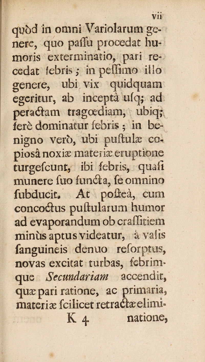 ' « * VII qyod in omni Variolarum ge¬ nere, quo paiTu procedat hu¬ moris exterminatio, pari re¬ cedat febris; in peffimo illo genere, ubi vix quidquam egeritur, ab incepta ufq; ad peradlam tragoediam, ubiq; fere dominatur febris ; in be¬ nigno vero, ubi puftulae co¬ piosa noxiae materiae eruptione turgefcunt, ibi febris, quali munere fuo fundi a, fe omnino fubducit* At poiiea, cum concodlus puftularum humor ad evaporandum ob craffitiem miniis aptus videatur, a valis fanguineis denuo reforptus, novas excitat turbas, febrim¬ que Secundariam accendit, quae pari ratione, ac primaria, materias fciiicet retradlaeelimi» K 4 natione,