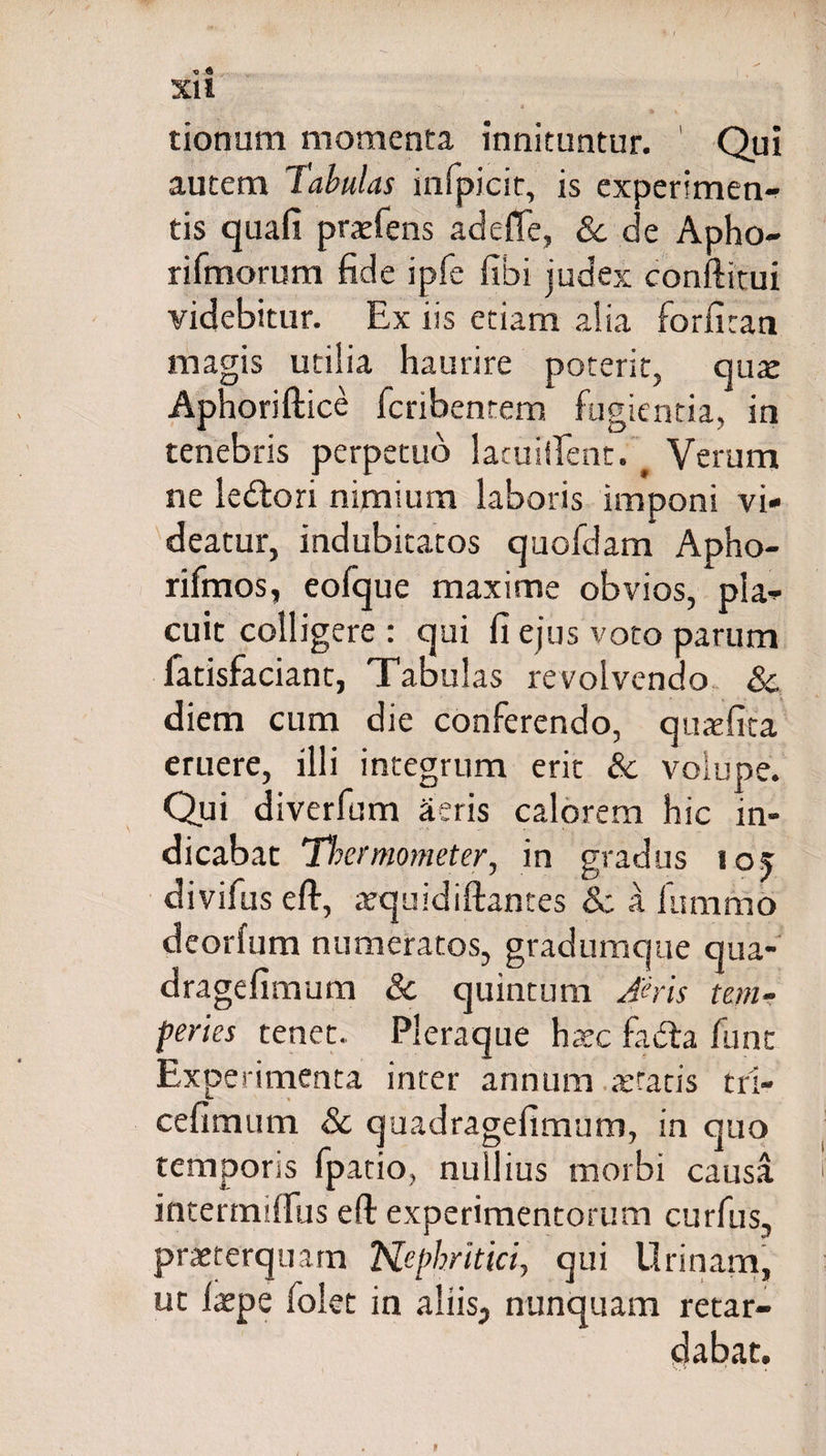 XI1 N; 4 tionum momenta innituntur. Qui autem Tabulas infpicit, is experimen- tis quafi praefens adede, &amp; de Apho- rifmorum fide ipfe fibi judex conftitui videbitur. Ex iis etiam alia forfitan magis utilia haurire poterit, quae Aphoriftice fcribentem fugientia, in tenebris perpetuo lacuillent. # Verum ne ledlori nimium laboris imponi vi¬ deatur, indubitatos quofdam Apho- rifmos, eofque maxime obvios, pla¬ cuit colligere : qui fi ejus voto parum fatisfacianc, Tabulas revolvendo &amp; diem cum die conferendo, quxfita eruere, illi integrum erit &amp; volupe. Qui diverfum aeris calorem hic in¬ dicabat Thermometer, in gradus los divifus eft, aequidiftantes &amp; a fummo deorfum numeratos, gradumque qua- dragefimum &amp; quintum Aeris tem¬ peries tenet. Pleraque haec fadta funt Experimenta inter annum artatis tri- cefimum 8c quadragefimum, in quo temporis fpatio, nullius morbi causa intermilfus eft experimentorum curfus, praeterquam Nephritici, qui Urinam, ut laepe folet in aliis, nunquam retar¬ dabat.