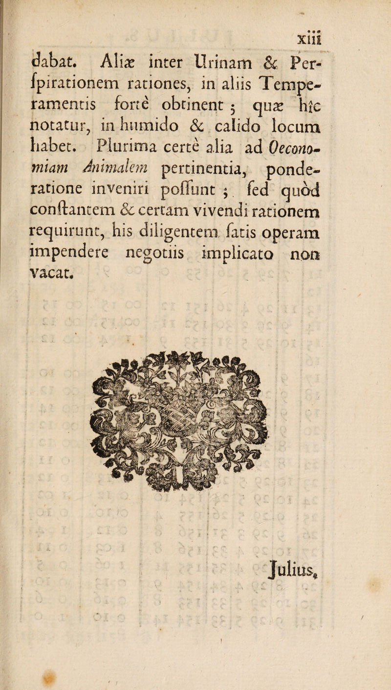 Xlli dabat. Aliae inter ilrinam & Per- fpirationem rationes, in aliis Tempe¬ ramentis forte obtinent 3 quae hic notatur, in hwmido & calido locum habet. Plurima certe a.lia ad Oecono¬ miam Annualem pertinentia, ponde¬ ratione inveniri poffunt 3 fed quod conflantem & certam vivendi rationem requirunt, his diligentem fatis operam impendere negotiis implicato non vacat. • ' 1 ' > ‘ Julius,