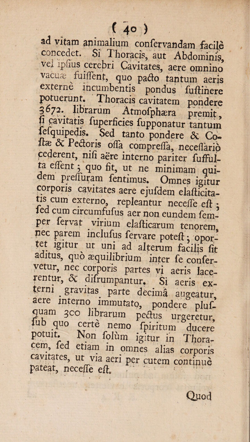 ( 4° ) •4 o > 9 ■ , ' ad vitam animalium confervandam facile concedet. Si Thoracis, aut Abdomini?, ve* *piius cerebri Cavitates, aere omnino vacua- fuiffent, quo pado tantum aeris externe incumbentis pondus fuftihere potuerunt. Thoracis cavitatem pondere librarum Atmofphaera premit 8 fa'7tatl? fuperficies fupponatur tantum lelquipedis. Sed tanto pondere 6c Cq- fe <3c Pedoris offa compreffa, neceflario cederent, nifi aere interno pariter fufful- ta effentj quo fit, ut ne minimam qui- em preiluram fentimus. Omnes igitur corporis cavitates aere ejufdem elafticita- tis cum externo, repleantur neceffe eft • led cum circumfufus aer non eundem fem- per fervat virium elafticarum tenorem nec parem inclufus fervare poteft : opor¬ tet igitur ^ ut uni ad alterum facilis fit aditus, quo squilibrium inter fe confer¬ vetur, nec corporis partes vi aeris lace¬ rentur, &amp; difrumpantur. Si aeris ex¬ terni . gravitas. parte decima augeatur aere interno immutato, pondere pluf- quam geo librarum pedus urgeretur fub quo certe nemo fpiritum ducere potuit. iSon folum igitur in Thora¬ cem, led etiam in omnes alias corporis cavitates, ut via aeri per cutem continue pateat, neceffe eft. • ' !  ' , Jf Q_uod