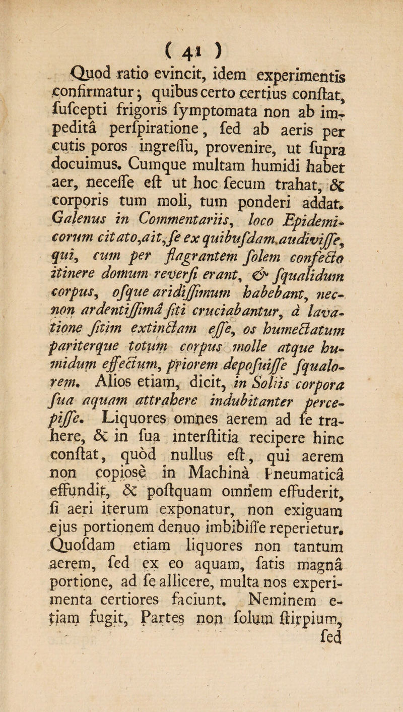 ( 4* ) Quod ratio evincit, idem experimentis confirmatur} quibus certo certius conflat, fufcepti frigoris fymptomata non ab im¬ pedita perfpiratione, fed ab aeris per cutis poros ingreflu, provenire, ut fupra docuimus. Cumque multam humidi habet aer, neceffe eft ut hoc fecum trahat, & corporis tum moli, tum ponderi addat. Galenus in Commentariis, loco Epidemi¬ corum citato,ait,fe ex quibufdam.audiviffe, qui, cum per flagrantem folem confecto itinere domum reverfi erant, & fqualidum corpus, ofque aridijjimum habebant, nec- non ardentijjimdfiti cruciabantur, d lava¬ tione fitim extinBam ejfe, os humeBatum pariterque totum corpus molle atque hu¬ mi dum effectum, priorem depofuiffe fqualo- rem, Alios etiam, diciin Soliis corpora fua aquam attrahere indubitanter perce- piffe. Liquores omnes aerem ad te tra¬ here, & in fua interftitia recipere hinc conflat, quod nullus eft, qui aerem non copiose in Machina Pneumatica effundit, & poftquam omnem effuderit, fi aeri iterum exponatur, non exiguam ejus portionem denuo imbibiffe reperietur. Quofdam etiam liquores non tantum aerem, fed ex eo aquam, fatis magna portione, ad fe allicere, multa nos experi¬ menta certiores faciunt. Neminem e- tiam fugit. Partes non folutn ftirpium, •- ' • ' fed