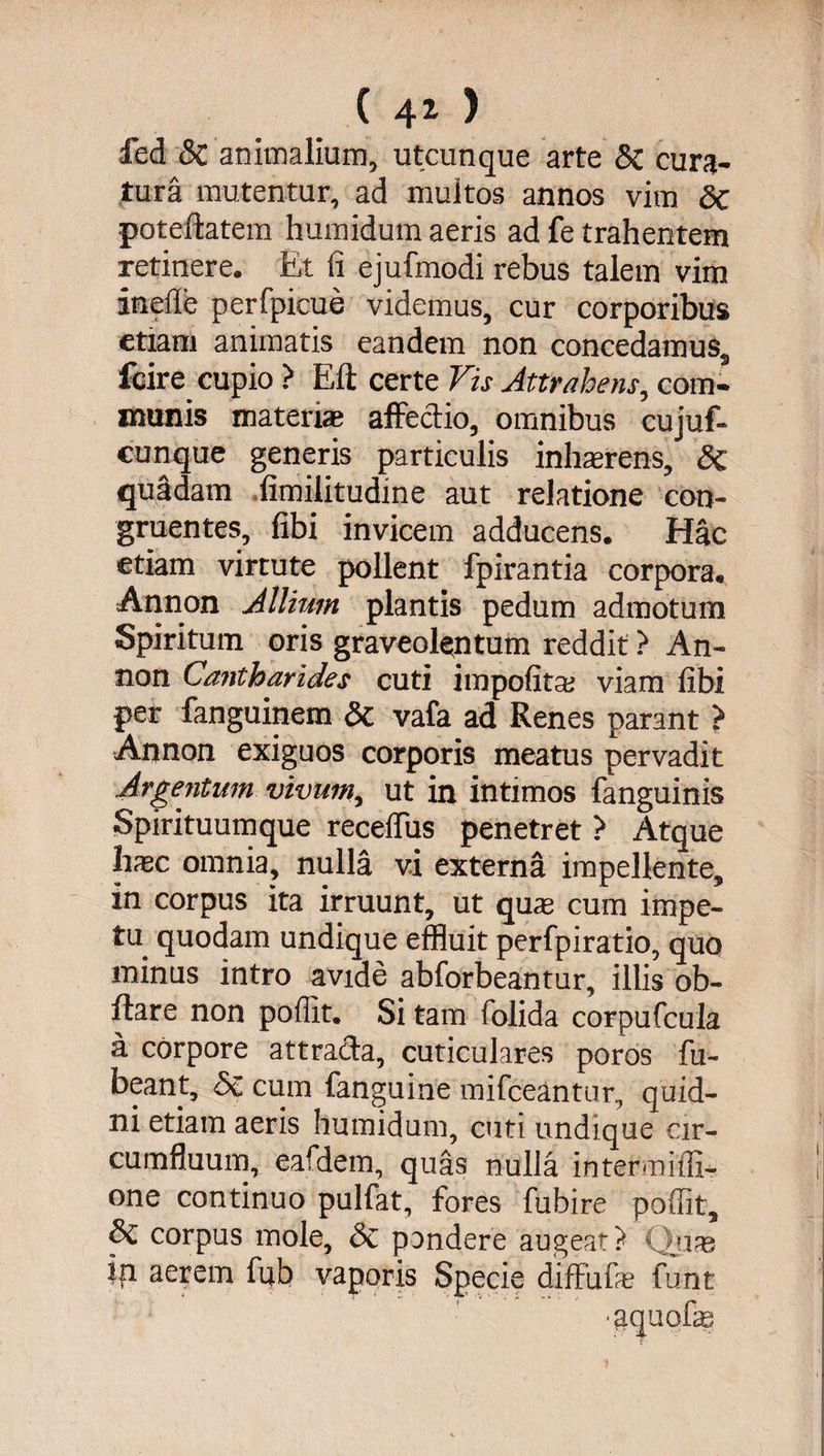 (40 fed & animalium, utcunque arte & cura¬ tura mutentur, ad multos annos vim dc poteftatem humidum aeris ad fe trahentem retinere. Et fi ejufmodi rebus talem vim ineilb perfpicue videmus, cur corporibus etiam animatis eandem non concedamus, fcire cupio ? Eli certe Vis Attrahens, com¬ munis materiae affectio, omnibus cujuf- cunque generis particulis inhaerens, & quadam fimilitudine aut relatione con¬ gruentes, fibi invicem adducens. Hac etiam virtute pollent fpirantia corpora. Annon Allium plantis pedum admotum Spiritum oris graveolentum reddit ? An¬ non Cantharides cuti impolitae viam fibi per fanguinem 5c vafa ad Renes parant > Annon exiguos corporis meatus pervadit Argentum vivum, ut in intimos fanguinis Spirituumque recelfus penetret ? Atque haec omnia, nulla vi externa impellente, in corpus ita irruunt, ut quae cum impe¬ tu quodam undique effluit perfpiratio, quo minus intro avide abforbeantur, illis ob- ftare non pollit. Si tam folida corpufcula a corpore attracta, cuticulares poros fu- beant, & cum fanguine mifceantur, quid¬ ni etiam aeris humidum, cuti undique cir¬ cumfluum, eafdem, quas nulla intermiffi- one continuo pulfat, fores fubire pollit, & corpus mole, Sc pondere augeat? Quae in aerem fub vaporis Specie diffufas funt