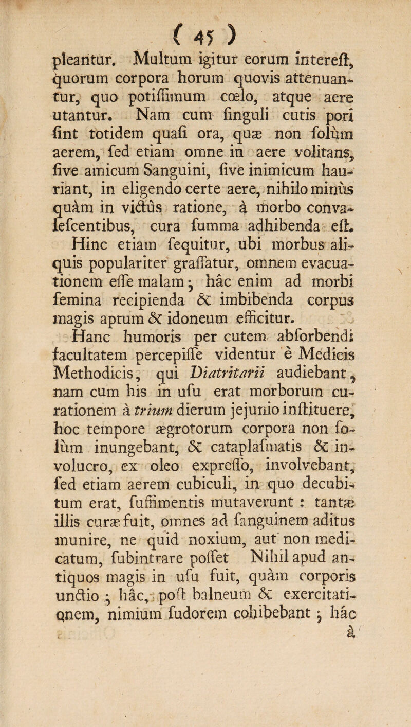 pleantur. Multum igitur eorum intereft, quorum corpora horum quovis attenuan¬ tur, quo potiffimum coelo, atque aere utantur. Nam cum finguli cutis pori (int totidem quali ora, qux non folura aerem, fed etiam omne in aere volitans, live amicum Sanguini, live inimicum hau¬ riant, in eligendo certe aere, nihilo mirius quam in vidus ratione, a morbo conva- iefcentibus, cura fumma adhibenda elL Hinc etiam fequitur, ubi morbus ali¬ quis populariter graffatur, omnem evacua¬ tionem elTe malam ^ hac enim ad morbi femina recipienda &amp; imbibenda corpus magis aptum &amp;c idoneum efficitur. Hanc humoris per cutem abforbendl facultatem percepiffe videntur e Medicis Methodicis, qui Diatritarii audiebant , nam cum his in ufu erat morborum cu¬ rationem a trium dierum jejunio inliituere, hoc tempore aegrotorum corpora non fo~ lum inungebant, <Se cataplafmatis &amp; in¬ volucro, ex oleo expreffo, involvebant, fed etiam aerem cubiculi, in quo decubi-* tum erat, fu ffi*n entis mutaverunt : tantae illis cura? fuit, omnes ad fanguinem aditus munire, ne quid noxium, aut non medi¬ catum, fubintrare poffet Nihil apud an¬ tiquos magis in ufu fuit, quam corporis undio hac, pod balneum &amp;C exercitati- qnem, nimium fudorem cohibebant , hac