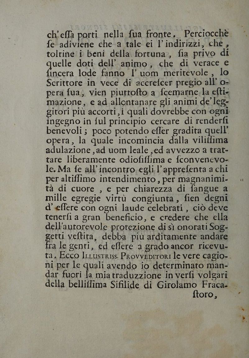 fe adiviene che a tale ei l’ indirizzi, che , tolrine i beni della. fortuna», fia privo di uelle doti dell’ animo, che di verace e t. lode fanno l’ uom meritevole , lo ingegno in ful principio cercare di renderfi benevoli; poco potendo effer gradita quell’ opera, la quale incomincia dalla viliflima adulazione , ad uom leale ,ed avvezzo a trat- tare liberamente odiofiffima e fconvenevo- le. Ma fe all incontro. egli l'apprefenta a chi per altiffimo intendimento, per magnanimi- mille egregie virtù congiunta, fien degni d' effere con ogni laude celebrati, ciò deve tenerfia gran beneficio, e credere che ella dellautorevole protezione di sì onorati Sog- pu veftita, debba piu arditamente aadare Ira le genti, ed eflere a grado ancor ricevu- ni per le quali avendo io determinato man- dar fuori la mia traduzzione in verfi volgari ftoro,