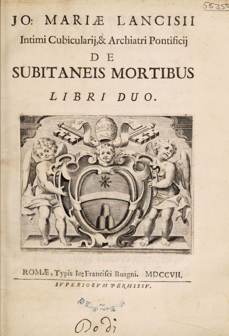 JO: MARIJi LANCISII Intimi Cubicularij,& Archiatri Pontificij D E SUBITANEIS MORTIBUS LIBRI DUO. ROIvLT, Typis Io;Francifci Buagni. MDCCVII. SVPURIORVM VE \M ISSV. ..... , •ifl,- ■ rf ..... cosr,