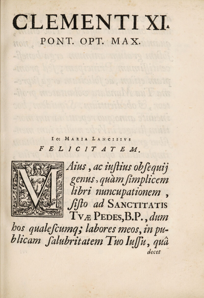 CLEMENTI XI. PONT. OPT. MAX. 1 ot Maria L ancimvs FELICITATEM. Aius, ac iuflius obfequij genus, quhm%Jimplicem libri nuncupationem , Jifto ad Sanctitatis Tv^ Pedes,B.P., dum hos qualefcumq; labores meos^ in pu¬ blicam falubritatem Tuo JuJJu, qua decet