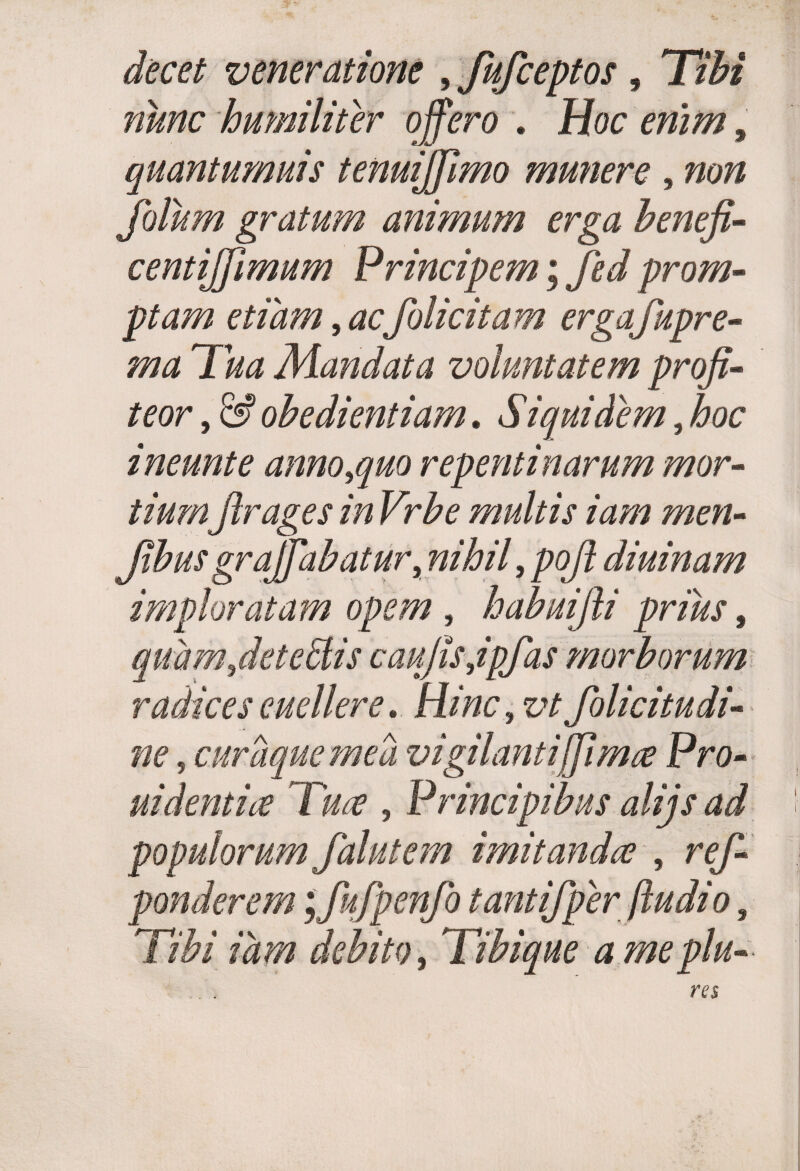 decet veneratione , fufceptos, Tibi nunc humiliter offero . Hoc enim, quantumuis tenuiffimo munere , non jblum gratum animum erga benefi- centiffimum Principem; fed prom¬ ptam etiam, acfolicitam ergafkpre- Mandata voluntatem profi¬ teor , obedientiam. Siquidem, iw ineunt e anno^quo repentinarum mor¬ tiumfirages in Vrbe multis iam men- Jibus grajffabatur, nihil, pofi diuinam imploratam opem , habuifli prius $ quam fiet e diis caufisjpfas morborum radices euellere. Hinc, vtfolicitudi- , cumque mea vigilantiffima Pro¬ ni dentia Tua , Principibus alijs ad populorum falutem imitanda , ref- ponderem jfufpenfo tantifper [ludio, Tibi idm debito, Tibique a me plu-