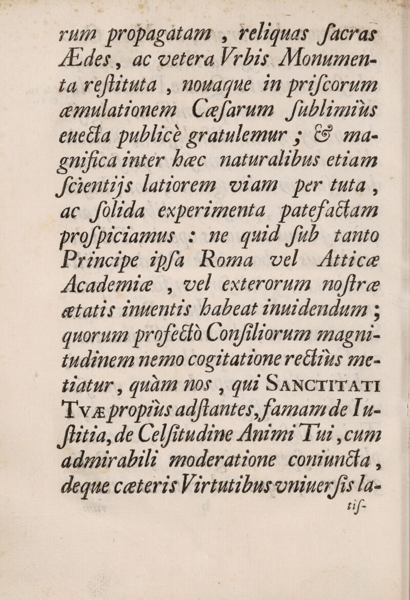 rum propagatam , reliquas faeras jEdes, vetera Vrbis Monumen¬ ta refiituta 5 nouaque in prifeorum aemulationem Ccefarum fublimius eue&a publice gratulemur ; & ma¬ gnifica inter heee naturalibus etiam fcientijs latiorem viam per tuta , ac folida experimenta patefactam profpiciamus : ne quid fub tanto Principe ipfa Roma vel Atticce Academia , vel exterorum noftrce cetatis inuentis habeat inuidendum; quorum profeffib Confli orum magni¬ tudinem nemo cogitatione reCtius me¬ tiatur, quam nos , qui Sanctitati TvjE propius adfiant es famam de lu- fiitia, de Celfitudine Animi Tui, cum admirabili moderatione coniunCta,