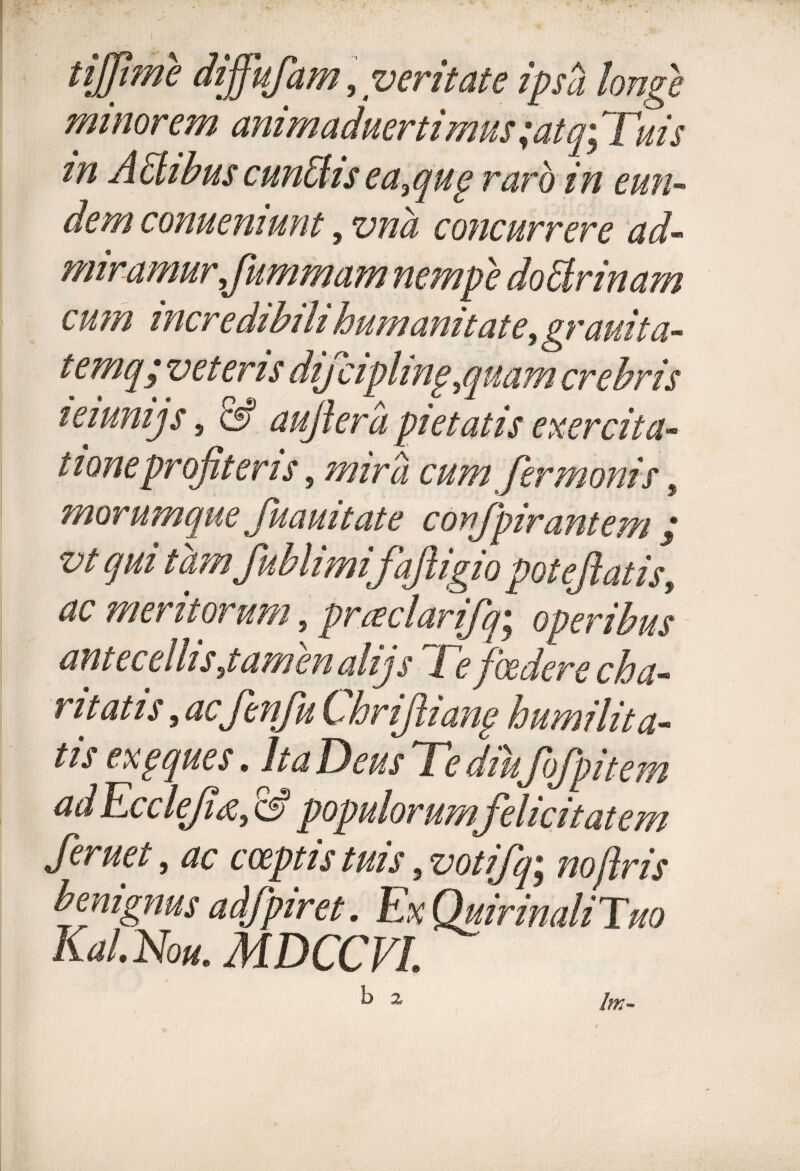 tijjime dijfufam, veritate ipsa longe minorem anirnaduertimus ;atq.; Tuis tn ASlibus cun&isea,qug raro in eun¬ dem conuemunt, vna concurrere ad¬ miramur ,,fummam nempe doElrinam c u m incredibili humanitate, grauita- temq; veteris dij ciphnp,quam crebris leiunijs, & aufer a pietatis exercita- iioneprofiteris 5 cum fermonis, morumque fuauitat e confpirantem ; vt ^i t ctmfublimifajligio poteftatis, ^ meritorum, praclarifq; operibus antecellis,tamen alijs Te foedere cha- ritatis, acfenfu Chrifliang humilita¬ tu exgques * Ita Teus Te diufofpitem ad Ecclejiti, populorum felicitatem feruet, ac coeptis tuis s votifq^ no (Iris benignus adfpiret. ExQuirinaliTuo Kal.Nou, MDCCVL IfK-