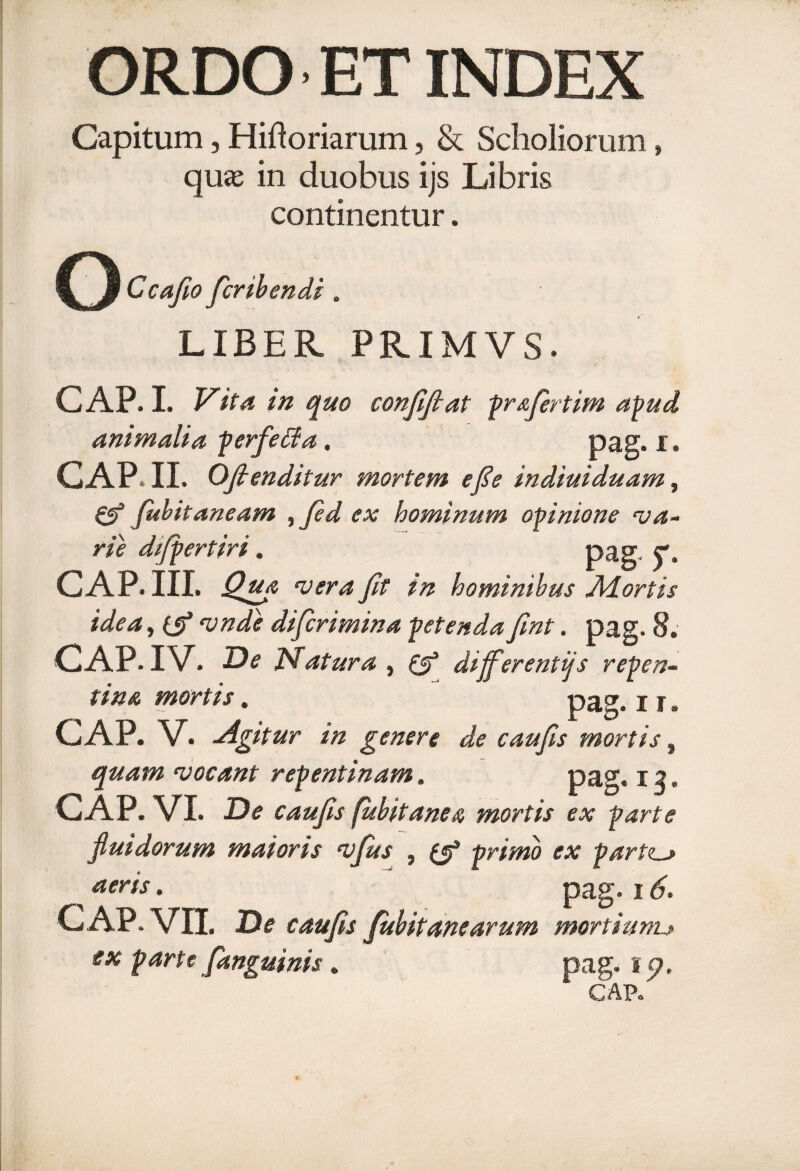 ORDO ET INDEX Capitum, Hiftoriarum, & Scholiorum» qu« in duobus ijs Libris continentur. G Ccafio fer ib en di . LIBER PRIMVS. GAP. I. Vita in quo confifiat prafiertim apud animalia perfe&a. pag. i. GAP. II. Ofienditur mortem efe indiuiduam, & fubit aneam ^ fi d ex hominum opinione va¬ rie difpertiri. pag- y, GAP. III. Qua vera fit in hominibus Adortis idea, (5* vnde dificrimina petenda fint. pag. 8. GAP. IV. D* Matura , differentijs repen¬ tina mortis. pag. i r. GAP. V. Agitur in genere de caufis mortis, quam vocant repentinam. pap1, i g. GAP. VI. D<? caufis fubit ane a mortis ex parte fluidorum maioris vfus , ^ primo ex partz_j ^ aeris • pag. i GAP. VII. X?# caufis fubit ane arum mortium.j» parte [anguinis. pag. 15?. GAP.