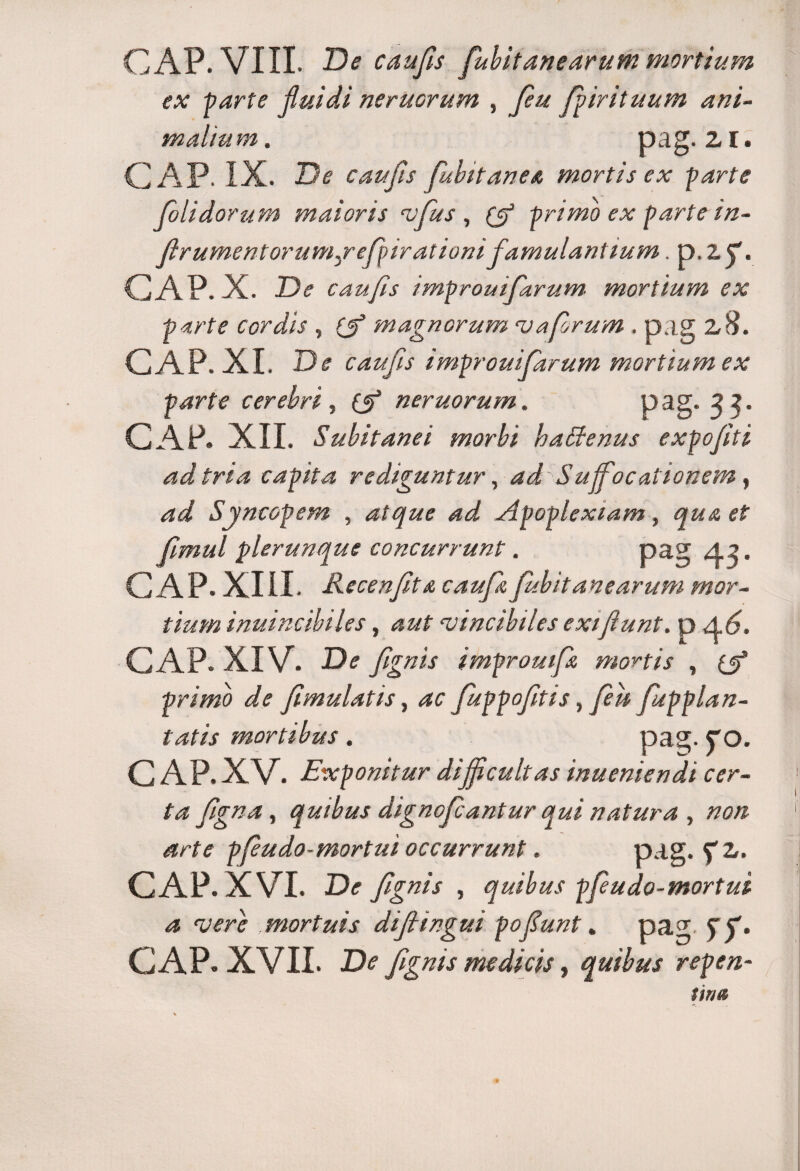 GAP. VIII. De c au fis fiubitanearutn mortium ex parte fluidi neruorum , fieu fpir ituum ani¬ malium . pag.zr. GAP. IX. De caufis fiubitanea mortis ex parte folidorum maioris vfius , (fi primo ex parte in- fir ument orumcr e fpir at ionifamulantium. p. Zf. GAP. X. De caufis improuifarum mortium ex parte cordis , (fi magnorum vafrum . pag z8. GAP. XI. De caufis improuifarum mortium ex parte cerebri, (fi neruorum. pag. 3 3. GAP. XII. Subitanei morbi haffienus expofti ad tria capita rediguntur, ad Suffocationem , ad Syncopem , atque ad Apoplexiam, qua et fmul plerunque concurrunt. pag A.2. GAP. XIII. Recenfta caufit fubitanearum mor¬ tium inuincibiles, aut vincibiles exi fiunt, p A 6. GAP. XIV. De fignis impromfx, mortis , (fi primo de fimulatis, ac Juppofitis, feu fu p plan¬ tatis mortibus. pag. CQ. GAP. XV. Exponitur difficultas inueniendi cer¬ ta fgna, quibus dignoficantur qui natura , non arte pfeudo-mortui occurrunt. pag. GAP. XVI. De fignis , quibus pfeudo-mortui a vere mortuis difiingui pofiunt. pag ST- GAP. XVII. De fignis medicis, quibus repcn-