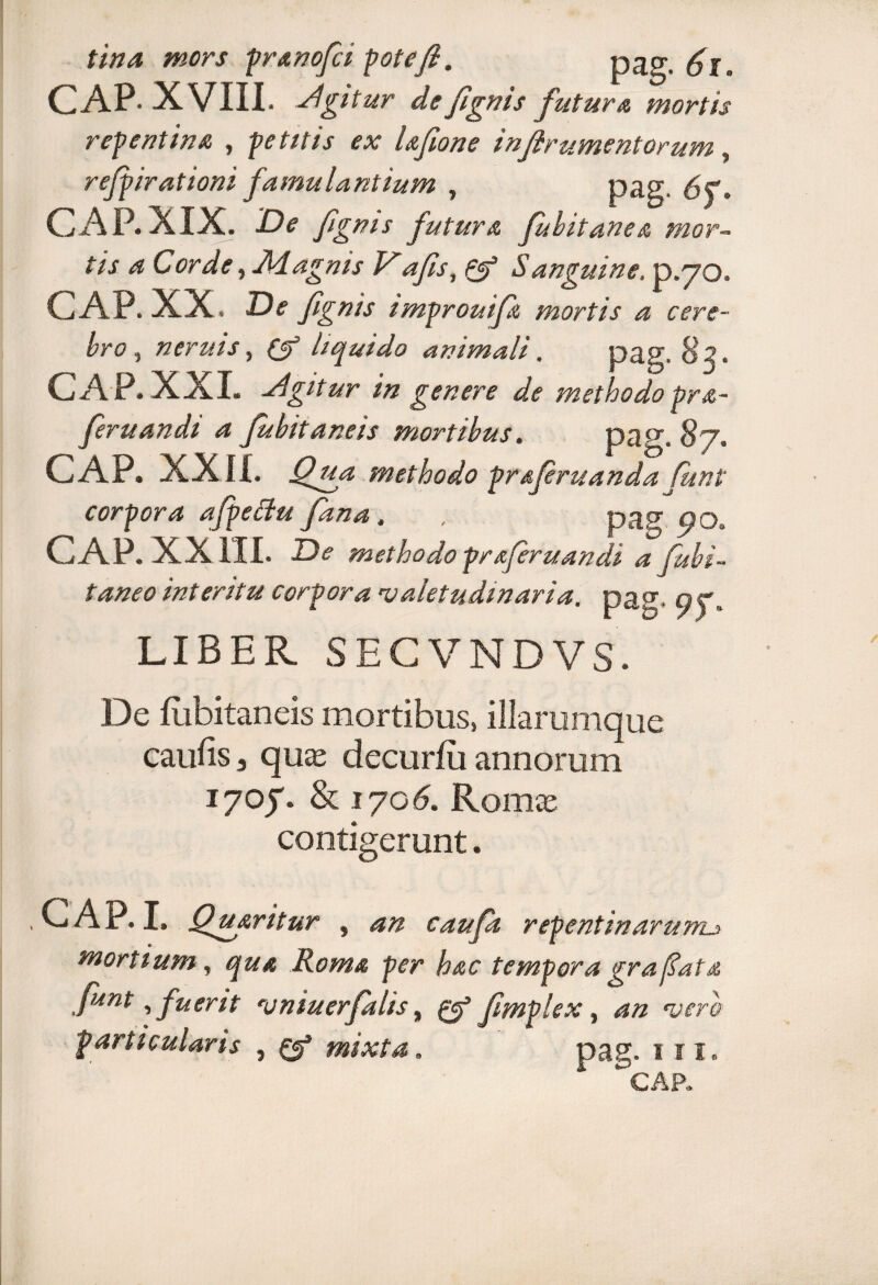 tina mors pranofci pote fi. pag. CAP- XVIII- Agitur defignis futura mortis repentina , petitis ex Ufione in(ir ument orum , refpirationi famulantium » pag 6C, CAP.XIX. De fig nis futura fubitanea mor¬ tis a Cor de, Jklagms V afis, Q? Sanguine, p.70. CAP. XX. De fignis improuifa mortis a cere¬ bro , neruis, liquido animali. pag. 82. CAP. XXL Agitur in genere de methodopra- feruandi a fubitaneis mortibus, pag, .87. CAP. XXII. Qgia methodo pr&firuandafiunt corpora afpettu fana, , pag CAP. XXIII. De methodo prafiruandi a fubi- taneo interitu corpora valetudinaria, pag* t? ?. LIBER SECVNDVS. De flibitaneis mortibus, illarumque caufis 3 qu£C decurfu annorum iyof & 170<5. Rom<e contigerunt. CAP. I. Quaritur , an caufk repentinarum._» mortium, qua Roma per hac tempora gra fiat a fiant, fuerit vniuerfialis, fimplex, 4« particularis } 0® mixta. pag. 1 n.