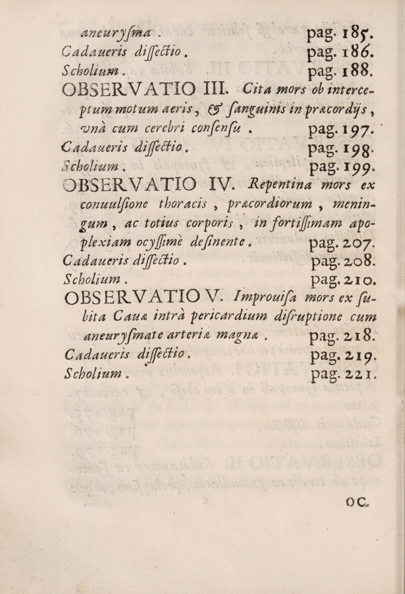 aneuryfma . pag. 18^. Cadaueris dijfectio. pag. 18^. Scholium. pag. 188. OBSERVATIO III. Cita mors ob interce¬ ptum motum aeris, (f fanguinis in pra cordus, Hjnd cum cerebri confenfu . pag. 1 ^7. Cadaueris dijfectio, pag. Ipo. Scholium . pa g*W« OBSERVATIO IV. -Repentina mors ex conuulfione thoracis , pr acor diorum , menin¬ gum , fcf/W corporis , fortijfimam apo¬ plexiam ocyjfime definente. pag. 20/. Cadaueris dijfectio . pag. 208. 5cholium . pag. 210. OBSERVATIO V. /mprouifa mors ex Ju- bita Caua intra pericardium difruptione cum aneuryfmate arteria magna . pag. 218. Cadaueris dijfettio. pag. 2it?. Scholium. pag. 221.