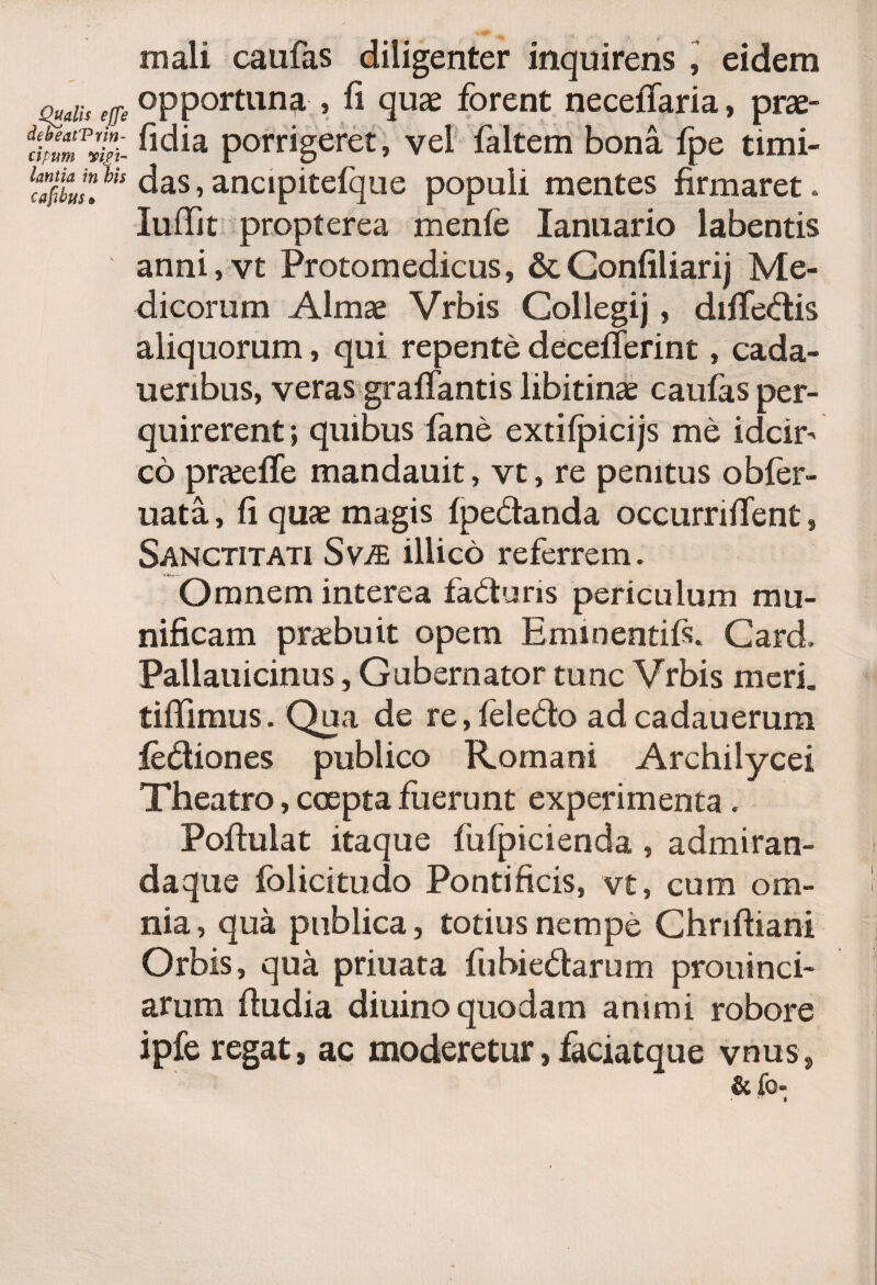 mali caufas diligenter inquirens , eidem Qualis effe opportuna, fi quae forent neceffaria, prae- fi^ia porrigeret, vel faltem bona fpe timi- l$iaJn.his das»ancipitefque populi mentes firmaret. IufTit propter ea menfe lanuario labentis anni, vt Protomedicus, &Confiliarij Me¬ dicorum Almae Vrbis Collegij, difTedis aliquorum, qui repente decefferint, cada- ueribus, veras graffantis libitinae caufas per¬ quirerent •» quibus fane extifpicijs me idcir¬ co praefle mandauit, vt, re penitus obfer- uata, fi quae magis fpedanda occurriffent, Sanctitati Svje illico referrem. Omnem interea faduris periculum mu¬ nificam praebuit opem Eminentiis. Card, Pallauicinus, Gubernator tunc Vrbis meri. tiffimus. Qua de re,feledo adcadauerum fediones publico Romani Archilycei Theatro, coepta fuerunt experimenta . Poftulat itaque fufpicienda, admiran- daque folicitudo Pontificis, vt, cum om¬ nia , qua publica, totius nempe Chriftiani Orbis, qua priuata fubiedarum prouinci- arum fiudia diuino quodam animi robore ipfe regat, ac moderetur,faciatque vnus, &fo- * *■ a
