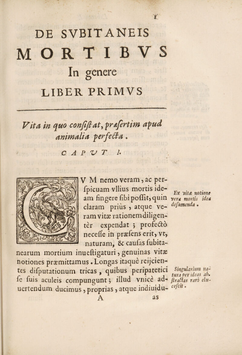 DE SVBITANEIS mortibvs In genere LIBER PRIMVS Vita in quo confiftat^ pr&ftrtim apud animalia perfeffia, CA P V T 1. • * V M nemo veram, ac per- fpicuam vilius mortis ide¬ am fingere fibi poflit, quin claram prius , atque ve¬ ram vitee rationemdiligen- ter expendat ; profe&o neceffe in praefens erit, vt, naturam, 81 caufas fubita- nearum mortium inueftigaturi, genuinas vita; notiones praemittamus. Longas itaque reijcien- tes difputationurn tricas , quibus peripatetici fe fuis aculeis compungunt j illud vnice ad- uertendum ducimus, proprias, atque indiuidu- A as Ex yit<$ notione yera mortis idea def umenda % Singularium tura per ideas ab, Jlraftas raro elu- cefcit * *