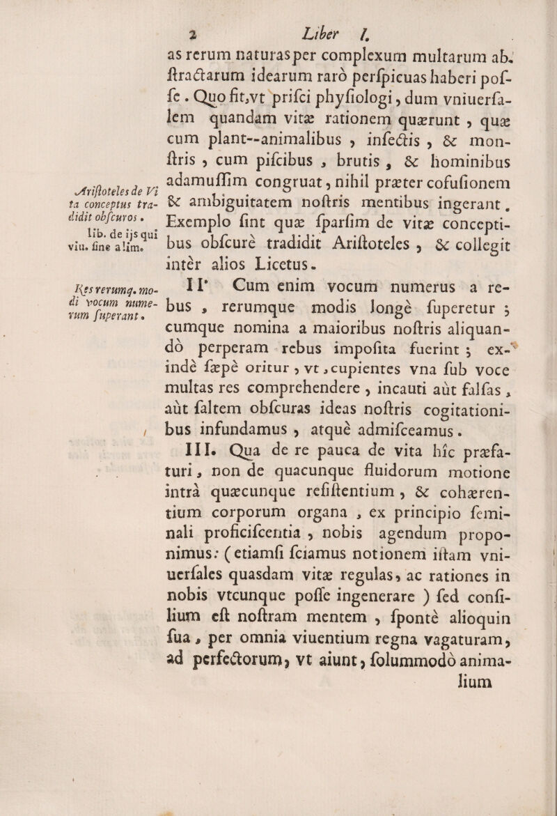 ta conceptus tra¬ didit obfcuros. lib. de ijs qui via» fini alirru I{es rerumq• di Yocum nume¬ rum fuperant. 2 4 as rerum naturasper complexum multarum ab. ftra&arum idearum raro pcrlpicuas haberi pof- fe . QuofitjVt prifei phyfiologi, dum vniuerfa- lem quandam vita: rationem quorunt , quo cum piant—animalibus , infe&is , & mon- liris , cum pifeibus , brutis , Se hominibus adamuffim congruat, nihil praeter cofufionem 8e ambiguitatem noftris mentibus ingerant. Exemplo lint qua: fparlim de vita: concepti¬ bus obfcure tradidit Ariftoteles , Se collegit inter alios Licctus. 11' Cum enim vocum numerus a re¬ bus » rerumque modis longe fuperetur ; cumque nomina a maioribus noftris aliquan¬ do perperam rebus impolita fuerint j ex-' inde fope oritur , vt, cupientes vna fub voce multas res comprehendere , incauti aut falfas, aut faltem obfcuras ideas noftris cogitationi¬ bus infundamus , atque admifeeamus. III. Qua de re pauca de vita hic profa¬ turi , non de quacunque fluidorum motione intra quocunque refiftentium , Sc cohoren- tium corporum organa , ex principio femi¬ nali proficifcentia , nobis agendum propo¬ nimus.- (etiamfi fciamus notionem iitam vni- ucrfales quasdam vito regulas, ac rationes in nobis vtcunque polle ingenerare ) fed confi- lium cft noftram mentem , fponte alioquin fua * per omnia viuentium regna vagaturam, ad pcrfe&orum, vt aiunt, folummodo anima¬ lium